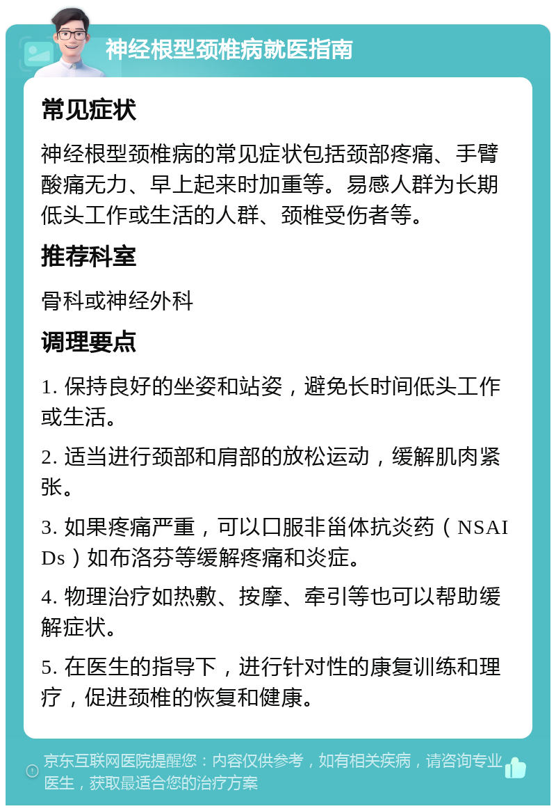 神经根型颈椎病就医指南 常见症状 神经根型颈椎病的常见症状包括颈部疼痛、手臂酸痛无力、早上起来时加重等。易感人群为长期低头工作或生活的人群、颈椎受伤者等。 推荐科室 骨科或神经外科 调理要点 1. 保持良好的坐姿和站姿，避免长时间低头工作或生活。 2. 适当进行颈部和肩部的放松运动，缓解肌肉紧张。 3. 如果疼痛严重，可以口服非甾体抗炎药（NSAIDs）如布洛芬等缓解疼痛和炎症。 4. 物理治疗如热敷、按摩、牵引等也可以帮助缓解症状。 5. 在医生的指导下，进行针对性的康复训练和理疗，促进颈椎的恢复和健康。