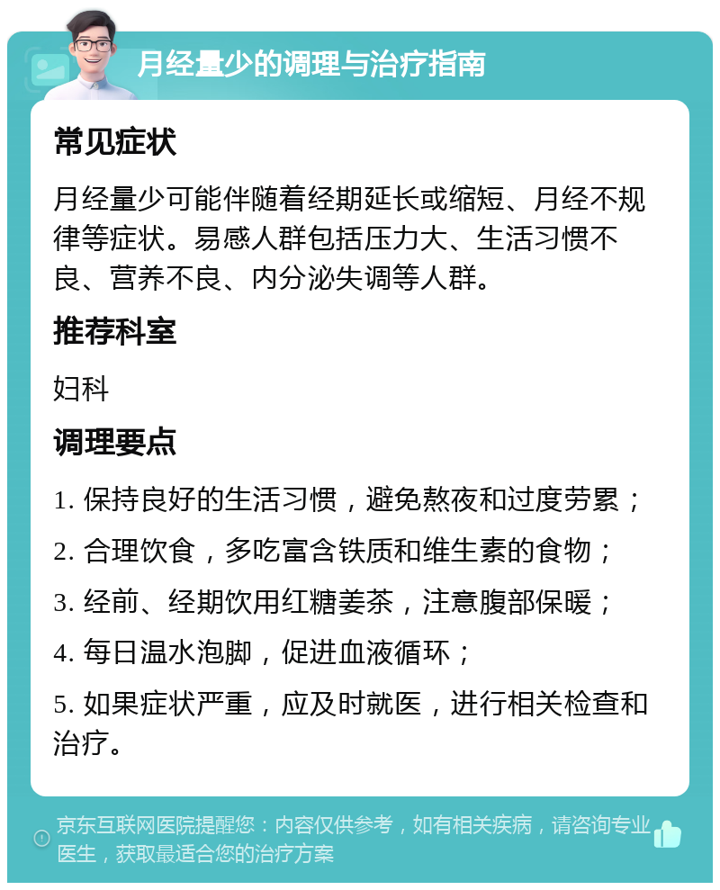 月经量少的调理与治疗指南 常见症状 月经量少可能伴随着经期延长或缩短、月经不规律等症状。易感人群包括压力大、生活习惯不良、营养不良、内分泌失调等人群。 推荐科室 妇科 调理要点 1. 保持良好的生活习惯，避免熬夜和过度劳累； 2. 合理饮食，多吃富含铁质和维生素的食物； 3. 经前、经期饮用红糖姜茶，注意腹部保暖； 4. 每日温水泡脚，促进血液循环； 5. 如果症状严重，应及时就医，进行相关检查和治疗。