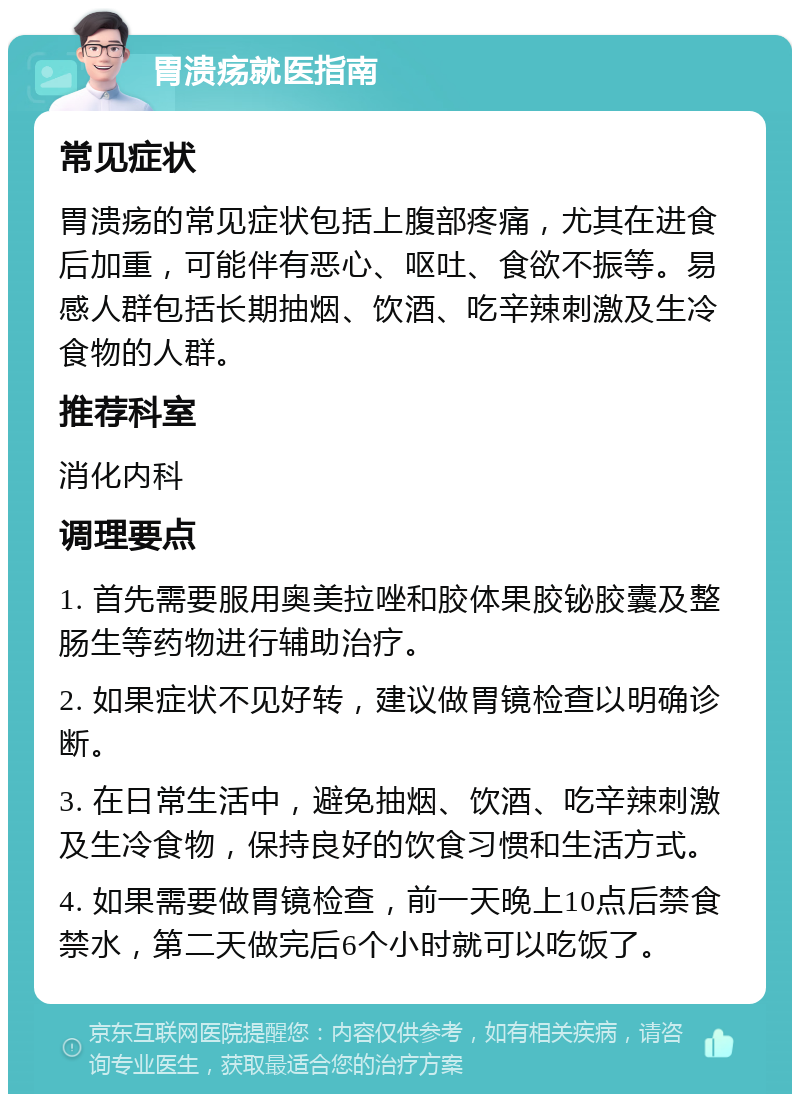 胃溃疡就医指南 常见症状 胃溃疡的常见症状包括上腹部疼痛，尤其在进食后加重，可能伴有恶心、呕吐、食欲不振等。易感人群包括长期抽烟、饮酒、吃辛辣刺激及生冷食物的人群。 推荐科室 消化内科 调理要点 1. 首先需要服用奥美拉唑和胶体果胶铋胶囊及整肠生等药物进行辅助治疗。 2. 如果症状不见好转，建议做胃镜检查以明确诊断。 3. 在日常生活中，避免抽烟、饮酒、吃辛辣刺激及生冷食物，保持良好的饮食习惯和生活方式。 4. 如果需要做胃镜检查，前一天晚上10点后禁食禁水，第二天做完后6个小时就可以吃饭了。