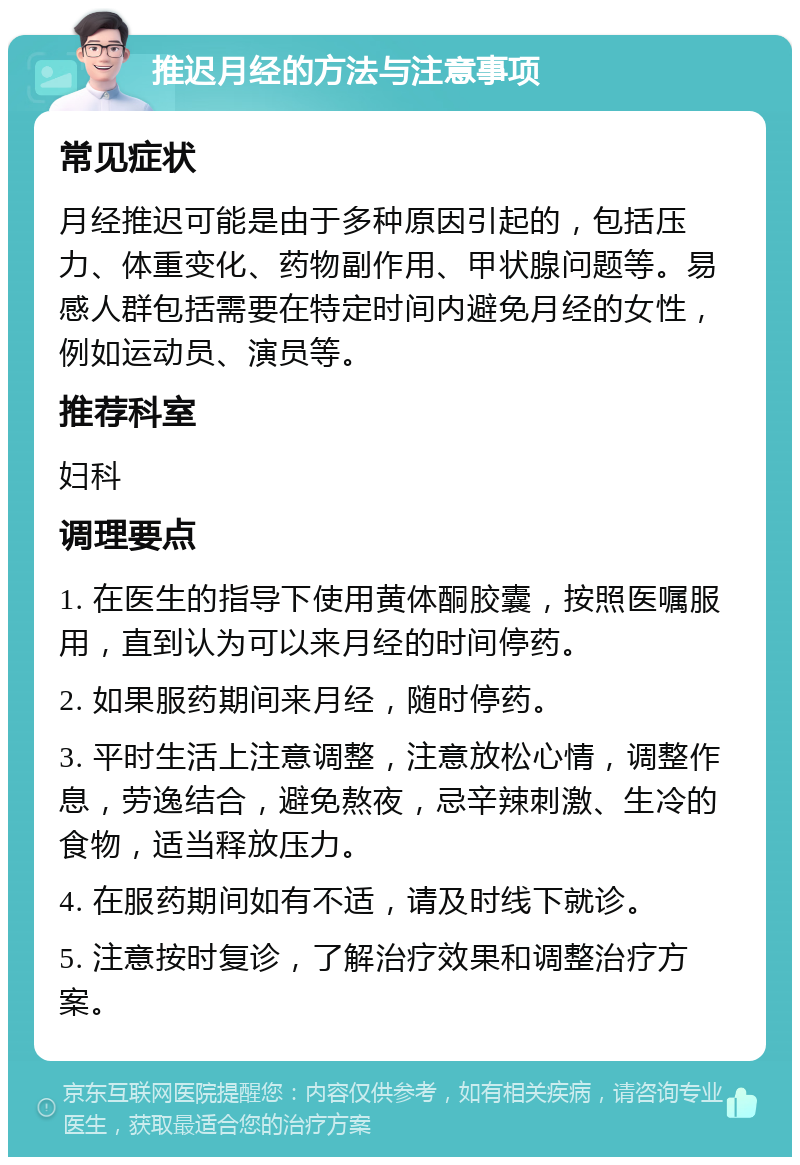 推迟月经的方法与注意事项 常见症状 月经推迟可能是由于多种原因引起的，包括压力、体重变化、药物副作用、甲状腺问题等。易感人群包括需要在特定时间内避免月经的女性，例如运动员、演员等。 推荐科室 妇科 调理要点 1. 在医生的指导下使用黄体酮胶囊，按照医嘱服用，直到认为可以来月经的时间停药。 2. 如果服药期间来月经，随时停药。 3. 平时生活上注意调整，注意放松心情，调整作息，劳逸结合，避免熬夜，忌辛辣刺激、生冷的食物，适当释放压力。 4. 在服药期间如有不适，请及时线下就诊。 5. 注意按时复诊，了解治疗效果和调整治疗方案。