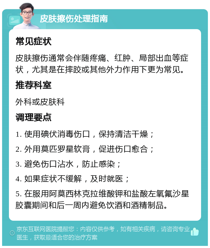 皮肤擦伤处理指南 常见症状 皮肤擦伤通常会伴随疼痛、红肿、局部出血等症状，尤其是在摔跤或其他外力作用下更为常见。 推荐科室 外科或皮肤科 调理要点 1. 使用碘伏消毒伤口，保持清洁干燥； 2. 外用莫匹罗星软膏，促进伤口愈合； 3. 避免伤口沾水，防止感染； 4. 如果症状不缓解，及时就医； 5. 在服用阿莫西林克拉维酸钾和盐酸左氧氟沙星胶囊期间和后一周内避免饮酒和酒精制品。