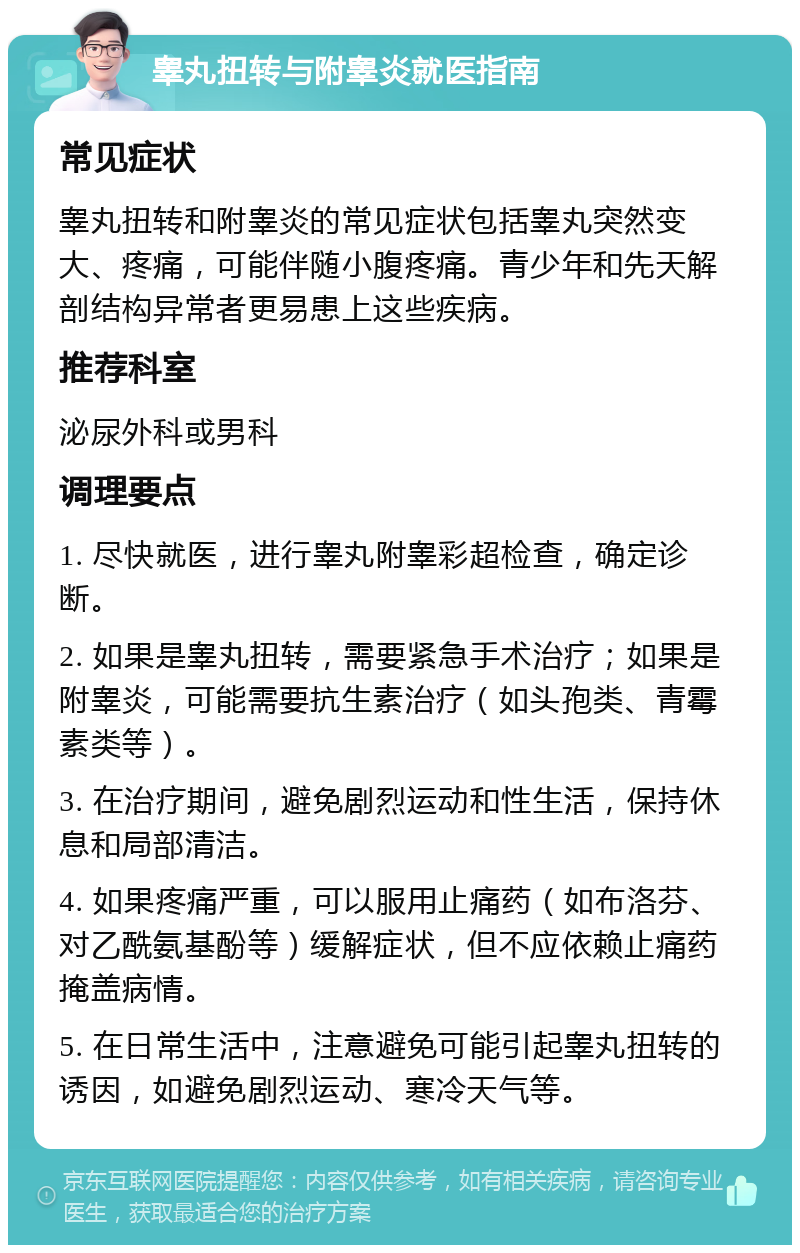 睾丸扭转与附睾炎就医指南 常见症状 睾丸扭转和附睾炎的常见症状包括睾丸突然变大、疼痛，可能伴随小腹疼痛。青少年和先天解剖结构异常者更易患上这些疾病。 推荐科室 泌尿外科或男科 调理要点 1. 尽快就医，进行睾丸附睾彩超检查，确定诊断。 2. 如果是睾丸扭转，需要紧急手术治疗；如果是附睾炎，可能需要抗生素治疗（如头孢类、青霉素类等）。 3. 在治疗期间，避免剧烈运动和性生活，保持休息和局部清洁。 4. 如果疼痛严重，可以服用止痛药（如布洛芬、对乙酰氨基酚等）缓解症状，但不应依赖止痛药掩盖病情。 5. 在日常生活中，注意避免可能引起睾丸扭转的诱因，如避免剧烈运动、寒冷天气等。