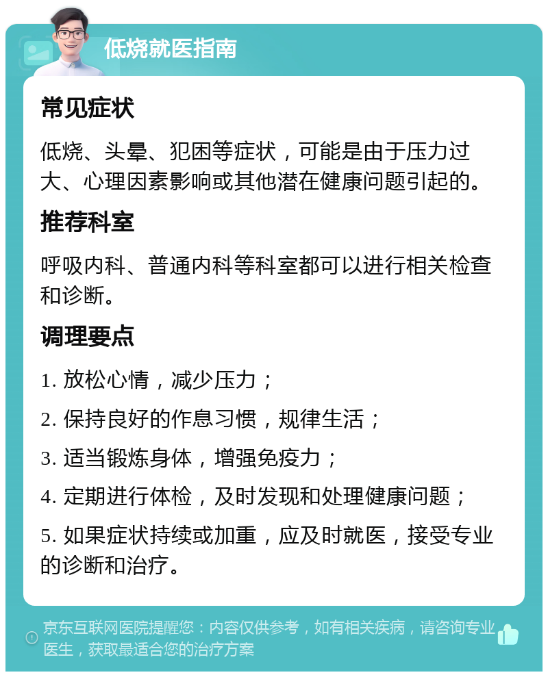 低烧就医指南 常见症状 低烧、头晕、犯困等症状，可能是由于压力过大、心理因素影响或其他潜在健康问题引起的。 推荐科室 呼吸内科、普通内科等科室都可以进行相关检查和诊断。 调理要点 1. 放松心情，减少压力； 2. 保持良好的作息习惯，规律生活； 3. 适当锻炼身体，增强免疫力； 4. 定期进行体检，及时发现和处理健康问题； 5. 如果症状持续或加重，应及时就医，接受专业的诊断和治疗。