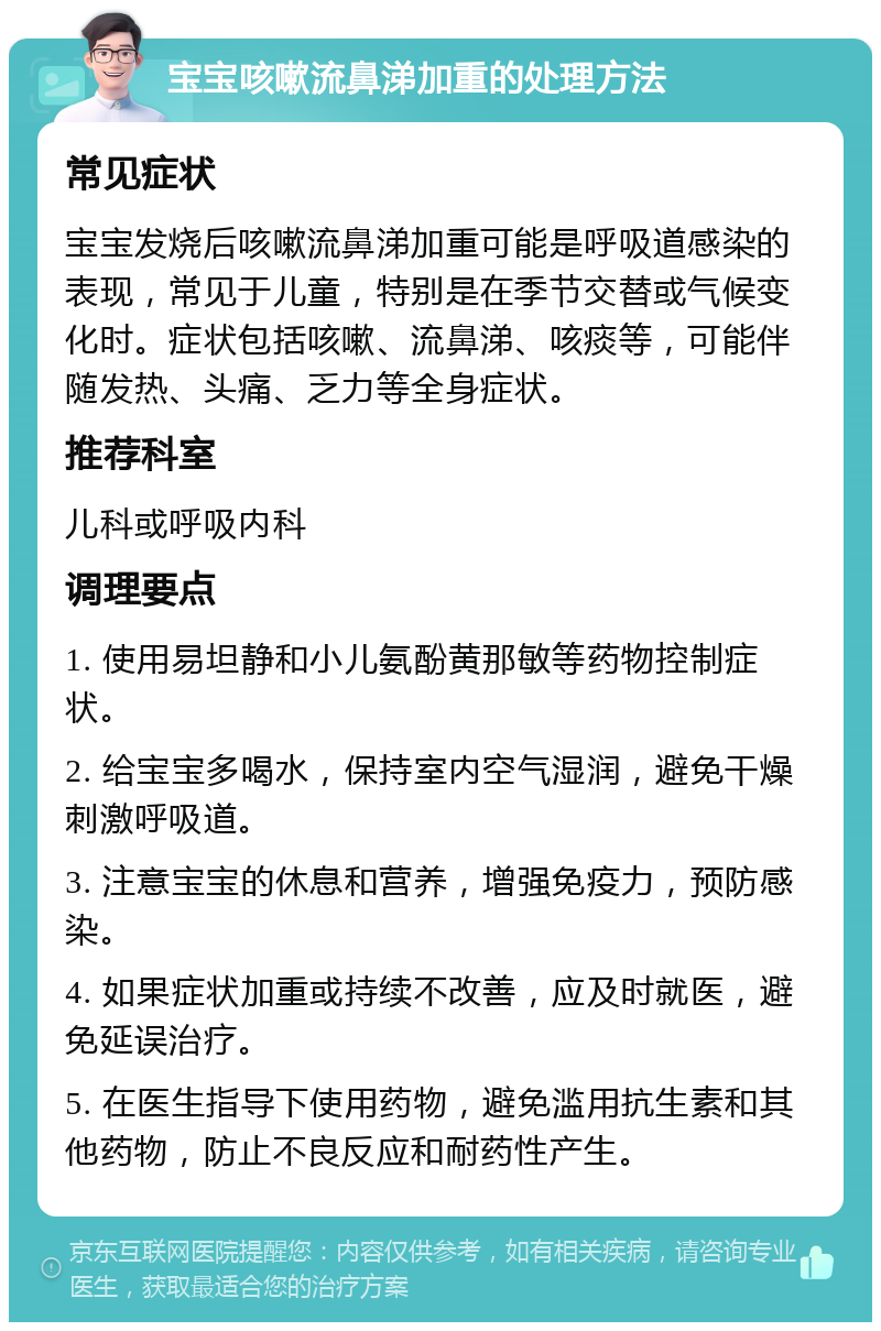 宝宝咳嗽流鼻涕加重的处理方法 常见症状 宝宝发烧后咳嗽流鼻涕加重可能是呼吸道感染的表现，常见于儿童，特别是在季节交替或气候变化时。症状包括咳嗽、流鼻涕、咳痰等，可能伴随发热、头痛、乏力等全身症状。 推荐科室 儿科或呼吸内科 调理要点 1. 使用易坦静和小儿氨酚黄那敏等药物控制症状。 2. 给宝宝多喝水，保持室内空气湿润，避免干燥刺激呼吸道。 3. 注意宝宝的休息和营养，增强免疫力，预防感染。 4. 如果症状加重或持续不改善，应及时就医，避免延误治疗。 5. 在医生指导下使用药物，避免滥用抗生素和其他药物，防止不良反应和耐药性产生。