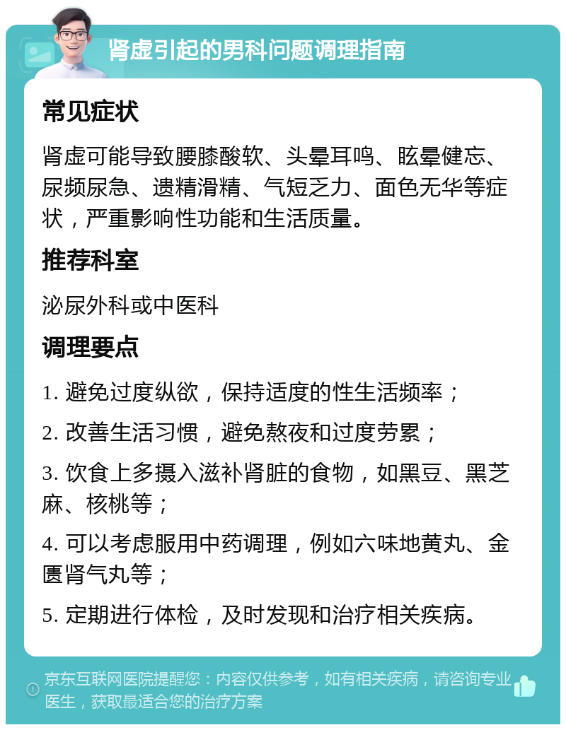 肾虚引起的男科问题调理指南 常见症状 肾虚可能导致腰膝酸软、头晕耳鸣、眩晕健忘、尿频尿急、遗精滑精、气短乏力、面色无华等症状，严重影响性功能和生活质量。 推荐科室 泌尿外科或中医科 调理要点 1. 避免过度纵欲，保持适度的性生活频率； 2. 改善生活习惯，避免熬夜和过度劳累； 3. 饮食上多摄入滋补肾脏的食物，如黑豆、黑芝麻、核桃等； 4. 可以考虑服用中药调理，例如六味地黄丸、金匮肾气丸等； 5. 定期进行体检，及时发现和治疗相关疾病。