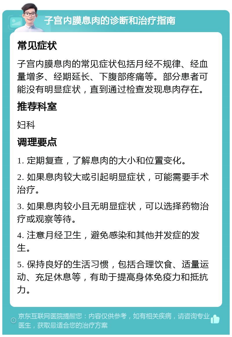 子宫内膜息肉的诊断和治疗指南 常见症状 子宫内膜息肉的常见症状包括月经不规律、经血量增多、经期延长、下腹部疼痛等。部分患者可能没有明显症状，直到通过检查发现息肉存在。 推荐科室 妇科 调理要点 1. 定期复查，了解息肉的大小和位置变化。 2. 如果息肉较大或引起明显症状，可能需要手术治疗。 3. 如果息肉较小且无明显症状，可以选择药物治疗或观察等待。 4. 注意月经卫生，避免感染和其他并发症的发生。 5. 保持良好的生活习惯，包括合理饮食、适量运动、充足休息等，有助于提高身体免疫力和抵抗力。