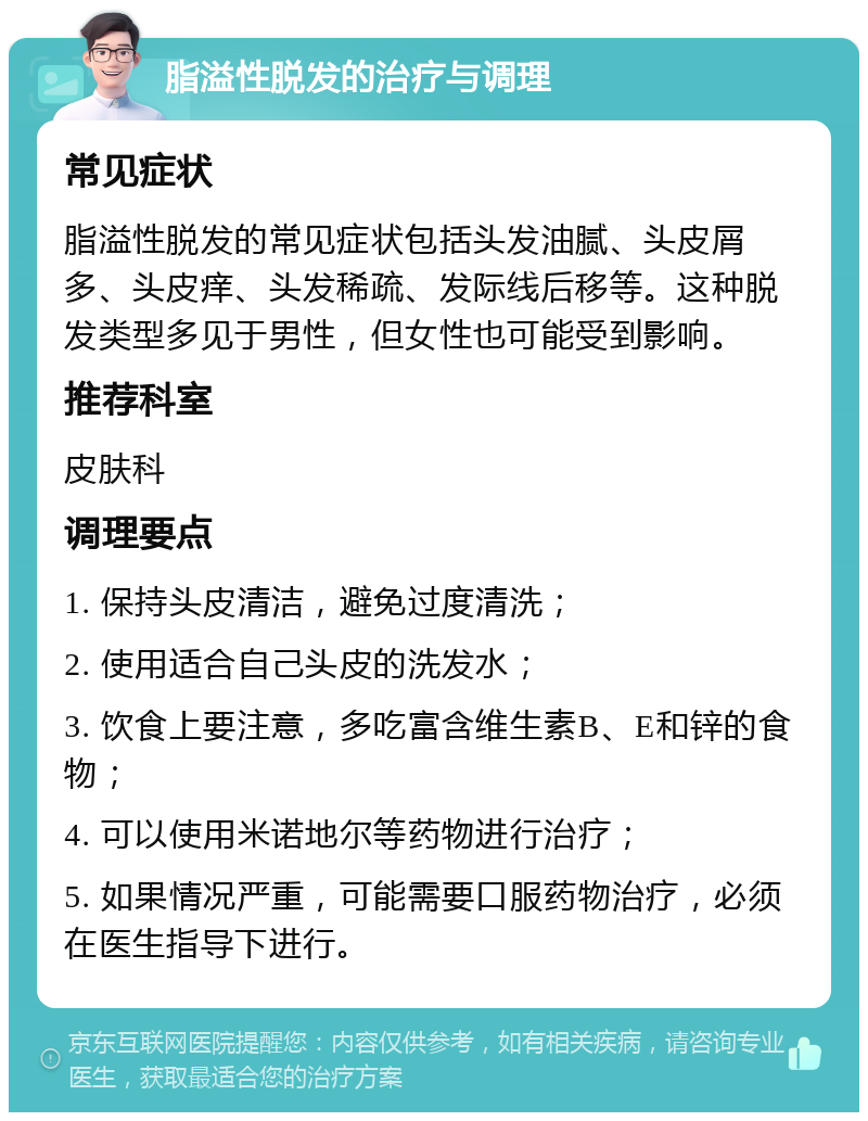 脂溢性脱发的治疗与调理 常见症状 脂溢性脱发的常见症状包括头发油腻、头皮屑多、头皮痒、头发稀疏、发际线后移等。这种脱发类型多见于男性，但女性也可能受到影响。 推荐科室 皮肤科 调理要点 1. 保持头皮清洁，避免过度清洗； 2. 使用适合自己头皮的洗发水； 3. 饮食上要注意，多吃富含维生素B、E和锌的食物； 4. 可以使用米诺地尔等药物进行治疗； 5. 如果情况严重，可能需要口服药物治疗，必须在医生指导下进行。