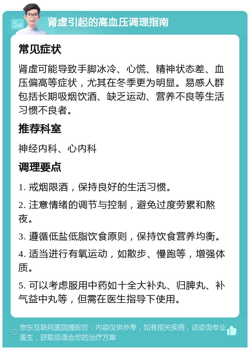 肾虚引起的高血压调理指南 常见症状 肾虚可能导致手脚冰冷、心慌、精神状态差、血压偏高等症状，尤其在冬季更为明显。易感人群包括长期吸烟饮酒、缺乏运动、营养不良等生活习惯不良者。 推荐科室 神经内科、心内科 调理要点 1. 戒烟限酒，保持良好的生活习惯。 2. 注意情绪的调节与控制，避免过度劳累和熬夜。 3. 遵循低盐低脂饮食原则，保持饮食营养均衡。 4. 适当进行有氧运动，如散步、慢跑等，增强体质。 5. 可以考虑服用中药如十全大补丸、归脾丸、补气益中丸等，但需在医生指导下使用。