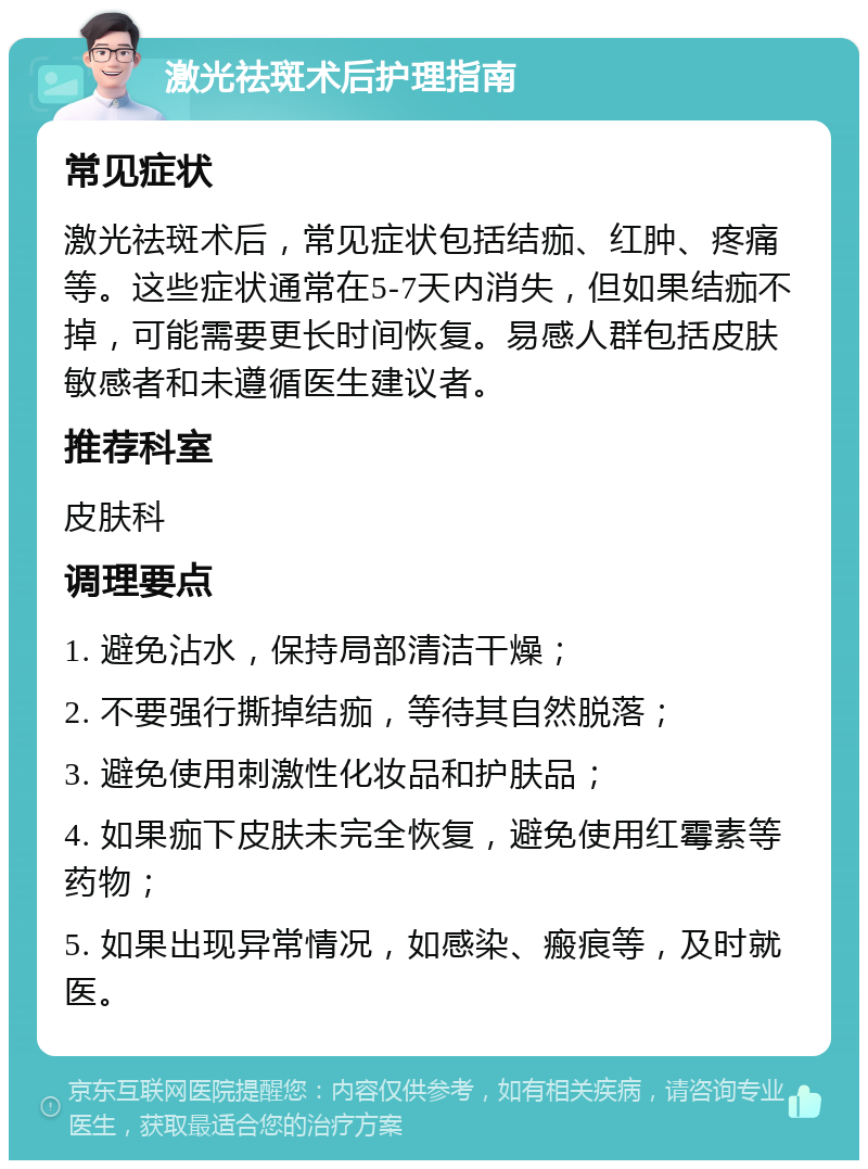 激光祛斑术后护理指南 常见症状 激光祛斑术后，常见症状包括结痂、红肿、疼痛等。这些症状通常在5-7天内消失，但如果结痂不掉，可能需要更长时间恢复。易感人群包括皮肤敏感者和未遵循医生建议者。 推荐科室 皮肤科 调理要点 1. 避免沾水，保持局部清洁干燥； 2. 不要强行撕掉结痂，等待其自然脱落； 3. 避免使用刺激性化妆品和护肤品； 4. 如果痂下皮肤未完全恢复，避免使用红霉素等药物； 5. 如果出现异常情况，如感染、瘢痕等，及时就医。