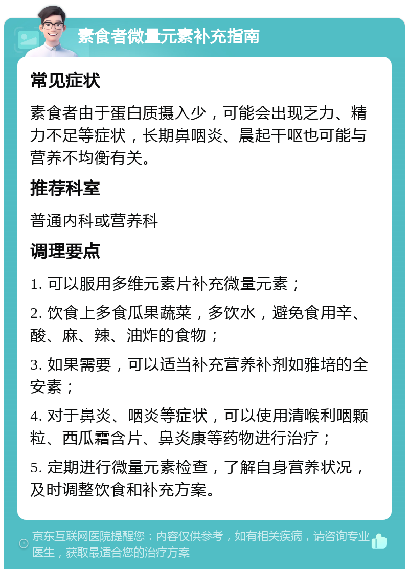 素食者微量元素补充指南 常见症状 素食者由于蛋白质摄入少，可能会出现乏力、精力不足等症状，长期鼻咽炎、晨起干呕也可能与营养不均衡有关。 推荐科室 普通内科或营养科 调理要点 1. 可以服用多维元素片补充微量元素； 2. 饮食上多食瓜果蔬菜，多饮水，避免食用辛、酸、麻、辣、油炸的食物； 3. 如果需要，可以适当补充营养补剂如雅培的全安素； 4. 对于鼻炎、咽炎等症状，可以使用清喉利咽颗粒、西瓜霜含片、鼻炎康等药物进行治疗； 5. 定期进行微量元素检查，了解自身营养状况，及时调整饮食和补充方案。