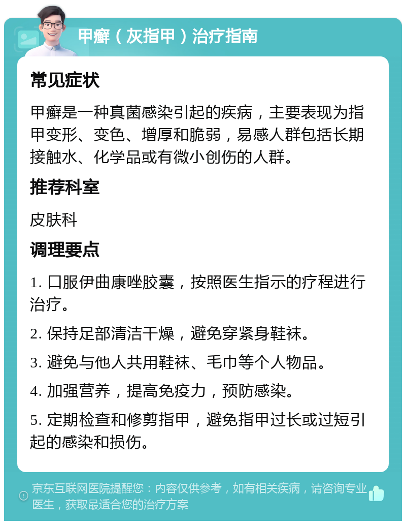 甲癣（灰指甲）治疗指南 常见症状 甲癣是一种真菌感染引起的疾病，主要表现为指甲变形、变色、增厚和脆弱，易感人群包括长期接触水、化学品或有微小创伤的人群。 推荐科室 皮肤科 调理要点 1. 口服伊曲康唑胶囊，按照医生指示的疗程进行治疗。 2. 保持足部清洁干燥，避免穿紧身鞋袜。 3. 避免与他人共用鞋袜、毛巾等个人物品。 4. 加强营养，提高免疫力，预防感染。 5. 定期检查和修剪指甲，避免指甲过长或过短引起的感染和损伤。