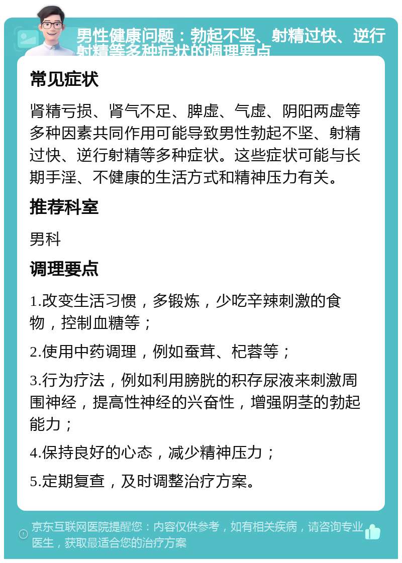 男性健康问题：勃起不坚、射精过快、逆行射精等多种症状的调理要点 常见症状 肾精亏损、肾气不足、脾虚、气虚、阴阳两虚等多种因素共同作用可能导致男性勃起不坚、射精过快、逆行射精等多种症状。这些症状可能与长期手淫、不健康的生活方式和精神压力有关。 推荐科室 男科 调理要点 1.改变生活习惯，多锻炼，少吃辛辣刺激的食物，控制血糖等； 2.使用中药调理，例如蚕茸、杞蓉等； 3.行为疗法，例如利用膀胱的积存尿液来刺激周围神经，提高性神经的兴奋性，增强阴茎的勃起能力； 4.保持良好的心态，减少精神压力； 5.定期复查，及时调整治疗方案。