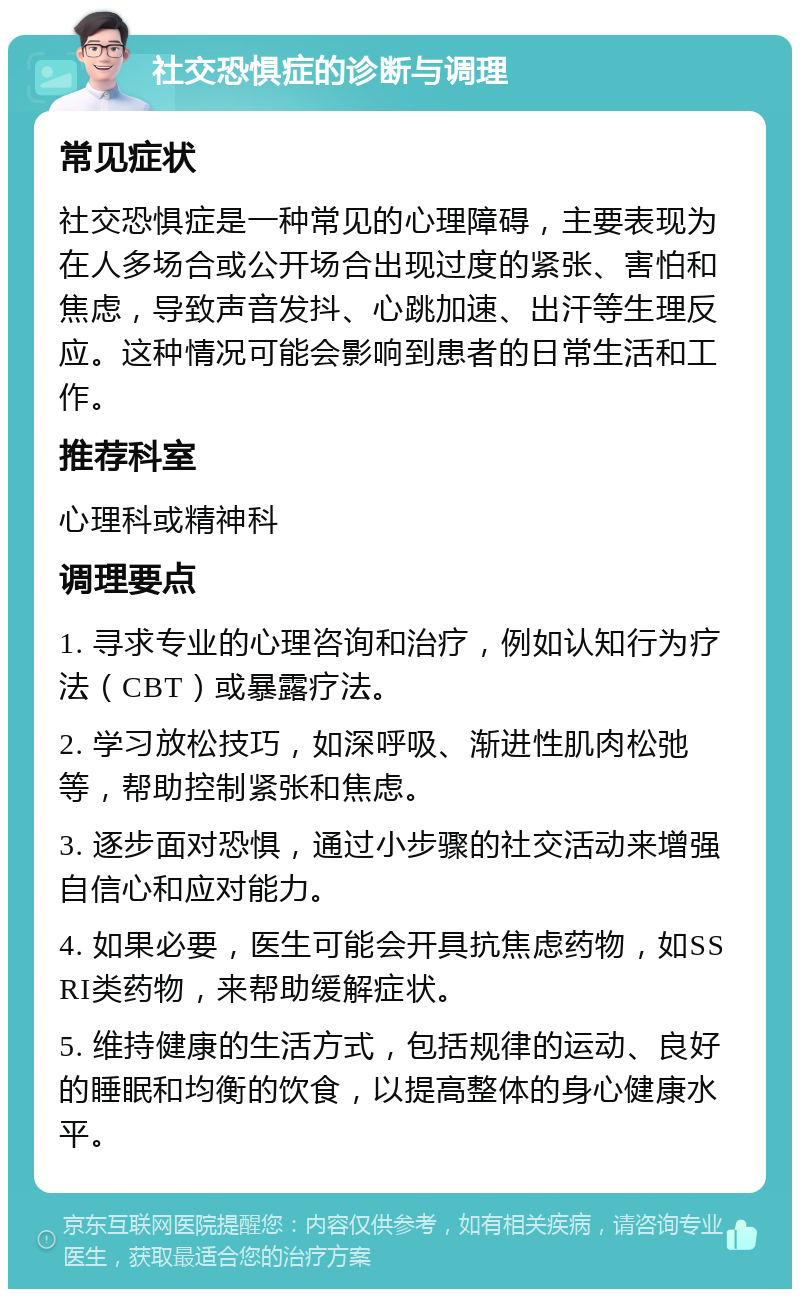 社交恐惧症的诊断与调理 常见症状 社交恐惧症是一种常见的心理障碍，主要表现为在人多场合或公开场合出现过度的紧张、害怕和焦虑，导致声音发抖、心跳加速、出汗等生理反应。这种情况可能会影响到患者的日常生活和工作。 推荐科室 心理科或精神科 调理要点 1. 寻求专业的心理咨询和治疗，例如认知行为疗法（CBT）或暴露疗法。 2. 学习放松技巧，如深呼吸、渐进性肌肉松弛等，帮助控制紧张和焦虑。 3. 逐步面对恐惧，通过小步骤的社交活动来增强自信心和应对能力。 4. 如果必要，医生可能会开具抗焦虑药物，如SSRI类药物，来帮助缓解症状。 5. 维持健康的生活方式，包括规律的运动、良好的睡眠和均衡的饮食，以提高整体的身心健康水平。