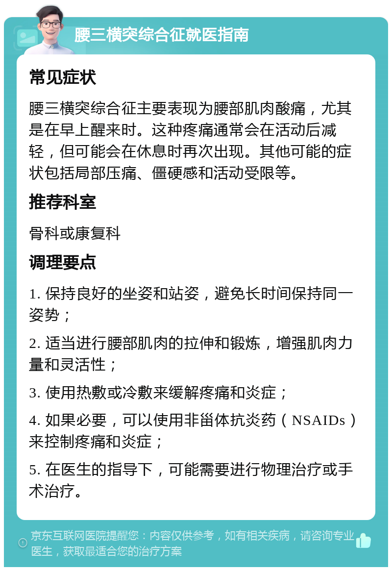 腰三横突综合征就医指南 常见症状 腰三横突综合征主要表现为腰部肌肉酸痛，尤其是在早上醒来时。这种疼痛通常会在活动后减轻，但可能会在休息时再次出现。其他可能的症状包括局部压痛、僵硬感和活动受限等。 推荐科室 骨科或康复科 调理要点 1. 保持良好的坐姿和站姿，避免长时间保持同一姿势； 2. 适当进行腰部肌肉的拉伸和锻炼，增强肌肉力量和灵活性； 3. 使用热敷或冷敷来缓解疼痛和炎症； 4. 如果必要，可以使用非甾体抗炎药（NSAIDs）来控制疼痛和炎症； 5. 在医生的指导下，可能需要进行物理治疗或手术治疗。