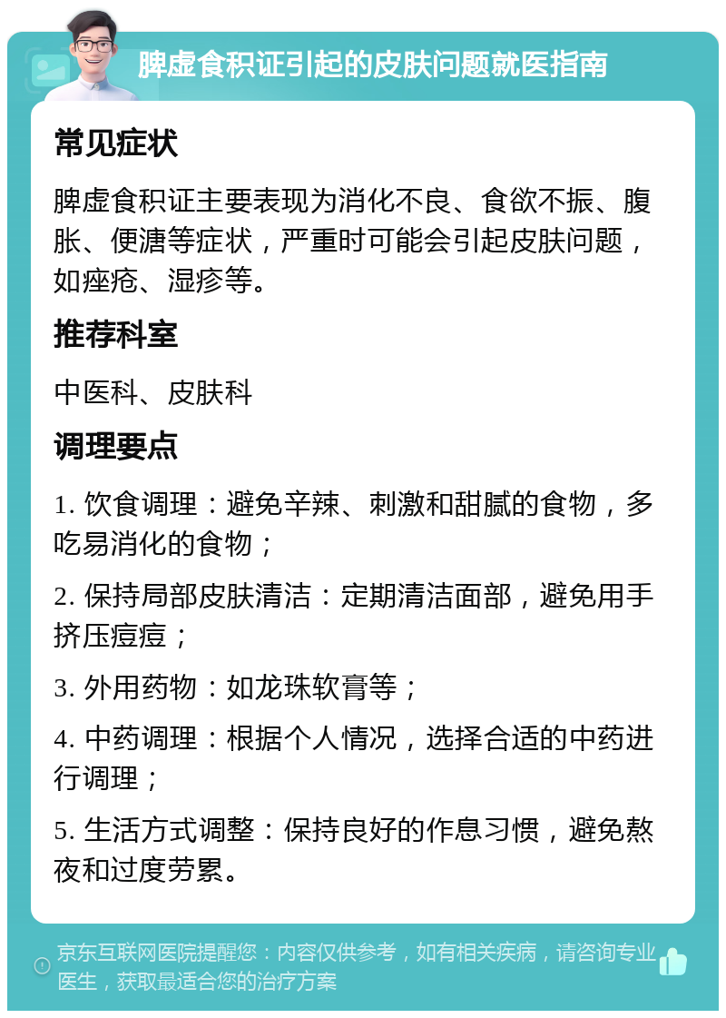 脾虚食积证引起的皮肤问题就医指南 常见症状 脾虚食积证主要表现为消化不良、食欲不振、腹胀、便溏等症状，严重时可能会引起皮肤问题，如痤疮、湿疹等。 推荐科室 中医科、皮肤科 调理要点 1. 饮食调理：避免辛辣、刺激和甜腻的食物，多吃易消化的食物； 2. 保持局部皮肤清洁：定期清洁面部，避免用手挤压痘痘； 3. 外用药物：如龙珠软膏等； 4. 中药调理：根据个人情况，选择合适的中药进行调理； 5. 生活方式调整：保持良好的作息习惯，避免熬夜和过度劳累。