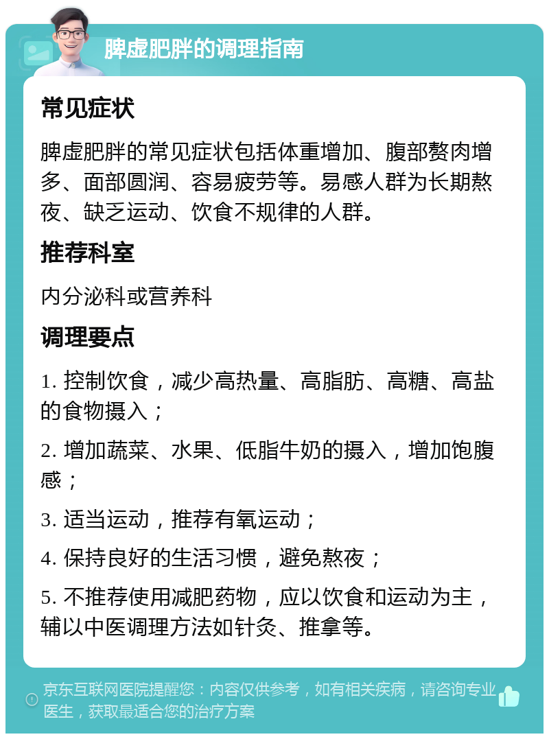 脾虚肥胖的调理指南 常见症状 脾虚肥胖的常见症状包括体重增加、腹部赘肉增多、面部圆润、容易疲劳等。易感人群为长期熬夜、缺乏运动、饮食不规律的人群。 推荐科室 内分泌科或营养科 调理要点 1. 控制饮食，减少高热量、高脂肪、高糖、高盐的食物摄入； 2. 增加蔬菜、水果、低脂牛奶的摄入，增加饱腹感； 3. 适当运动，推荐有氧运动； 4. 保持良好的生活习惯，避免熬夜； 5. 不推荐使用减肥药物，应以饮食和运动为主，辅以中医调理方法如针灸、推拿等。