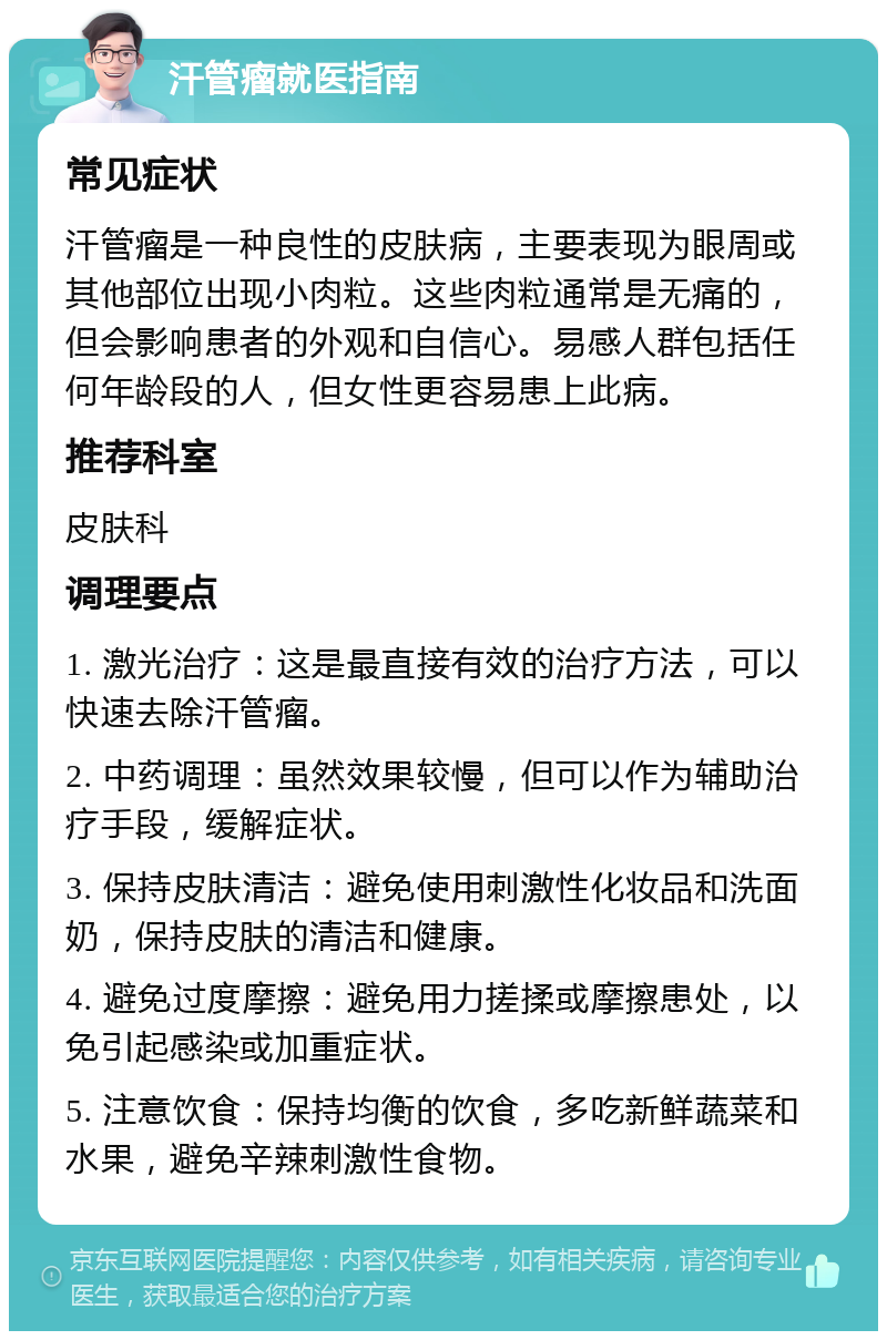 汗管瘤就医指南 常见症状 汗管瘤是一种良性的皮肤病，主要表现为眼周或其他部位出现小肉粒。这些肉粒通常是无痛的，但会影响患者的外观和自信心。易感人群包括任何年龄段的人，但女性更容易患上此病。 推荐科室 皮肤科 调理要点 1. 激光治疗：这是最直接有效的治疗方法，可以快速去除汗管瘤。 2. 中药调理：虽然效果较慢，但可以作为辅助治疗手段，缓解症状。 3. 保持皮肤清洁：避免使用刺激性化妆品和洗面奶，保持皮肤的清洁和健康。 4. 避免过度摩擦：避免用力搓揉或摩擦患处，以免引起感染或加重症状。 5. 注意饮食：保持均衡的饮食，多吃新鲜蔬菜和水果，避免辛辣刺激性食物。