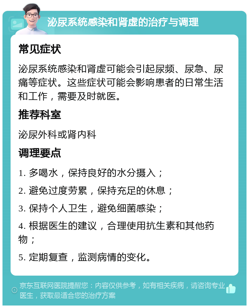 泌尿系统感染和肾虚的治疗与调理 常见症状 泌尿系统感染和肾虚可能会引起尿频、尿急、尿痛等症状。这些症状可能会影响患者的日常生活和工作，需要及时就医。 推荐科室 泌尿外科或肾内科 调理要点 1. 多喝水，保持良好的水分摄入； 2. 避免过度劳累，保持充足的休息； 3. 保持个人卫生，避免细菌感染； 4. 根据医生的建议，合理使用抗生素和其他药物； 5. 定期复查，监测病情的变化。