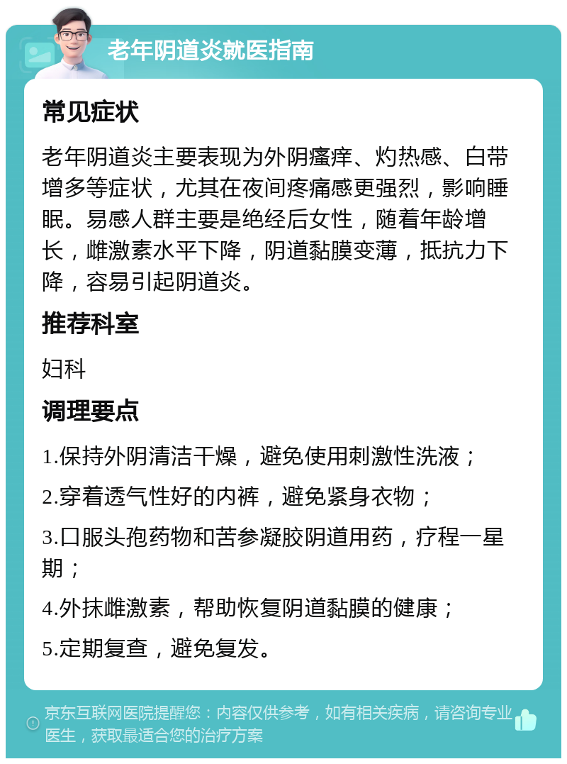 老年阴道炎就医指南 常见症状 老年阴道炎主要表现为外阴瘙痒、灼热感、白带增多等症状，尤其在夜间疼痛感更强烈，影响睡眠。易感人群主要是绝经后女性，随着年龄增长，雌激素水平下降，阴道黏膜变薄，抵抗力下降，容易引起阴道炎。 推荐科室 妇科 调理要点 1.保持外阴清洁干燥，避免使用刺激性洗液； 2.穿着透气性好的内裤，避免紧身衣物； 3.口服头孢药物和苦参凝胶阴道用药，疗程一星期； 4.外抹雌激素，帮助恢复阴道黏膜的健康； 5.定期复查，避免复发。