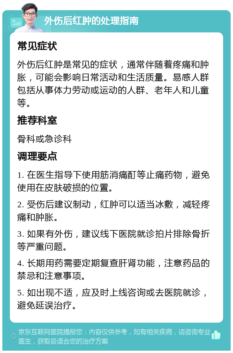 外伤后红肿的处理指南 常见症状 外伤后红肿是常见的症状，通常伴随着疼痛和肿胀，可能会影响日常活动和生活质量。易感人群包括从事体力劳动或运动的人群、老年人和儿童等。 推荐科室 骨科或急诊科 调理要点 1. 在医生指导下使用筋消痛酊等止痛药物，避免使用在皮肤破损的位置。 2. 受伤后建议制动，红肿可以适当冰敷，减轻疼痛和肿胀。 3. 如果有外伤，建议线下医院就诊拍片排除骨折等严重问题。 4. 长期用药需要定期复查肝肾功能，注意药品的禁忌和注意事项。 5. 如出现不适，应及时上线咨询或去医院就诊，避免延误治疗。