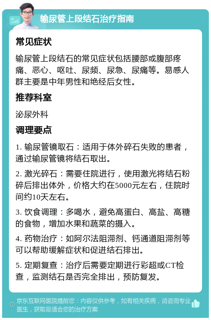 输尿管上段结石治疗指南 常见症状 输尿管上段结石的常见症状包括腰部或腹部疼痛、恶心、呕吐、尿频、尿急、尿痛等。易感人群主要是中年男性和绝经后女性。 推荐科室 泌尿外科 调理要点 1. 输尿管镜取石：适用于体外碎石失败的患者，通过输尿管镜将结石取出。 2. 激光碎石：需要住院进行，使用激光将结石粉碎后排出体外，价格大约在5000元左右，住院时间约10天左右。 3. 饮食调理：多喝水，避免高蛋白、高盐、高糖的食物，增加水果和蔬菜的摄入。 4. 药物治疗：如阿尔法阻滞剂、钙通道阻滞剂等可以帮助缓解症状和促进结石排出。 5. 定期复查：治疗后需要定期进行彩超或CT检查，监测结石是否完全排出，预防复发。