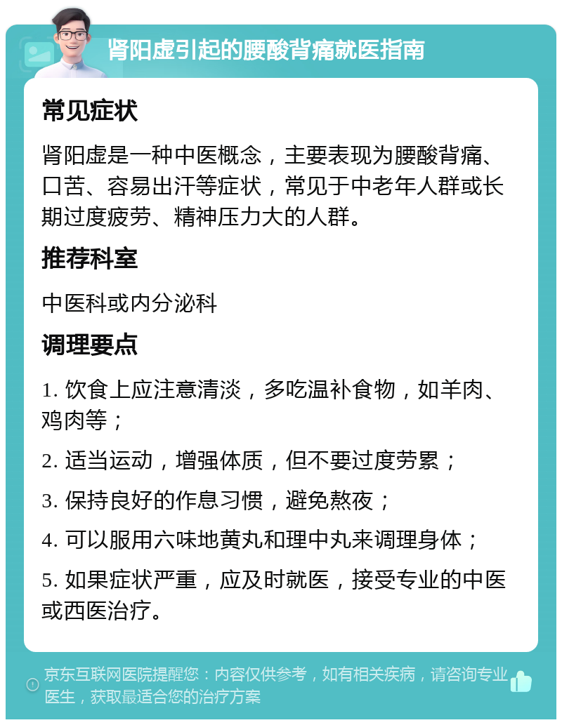 肾阳虚引起的腰酸背痛就医指南 常见症状 肾阳虚是一种中医概念，主要表现为腰酸背痛、口苦、容易出汗等症状，常见于中老年人群或长期过度疲劳、精神压力大的人群。 推荐科室 中医科或内分泌科 调理要点 1. 饮食上应注意清淡，多吃温补食物，如羊肉、鸡肉等； 2. 适当运动，增强体质，但不要过度劳累； 3. 保持良好的作息习惯，避免熬夜； 4. 可以服用六味地黄丸和理中丸来调理身体； 5. 如果症状严重，应及时就医，接受专业的中医或西医治疗。