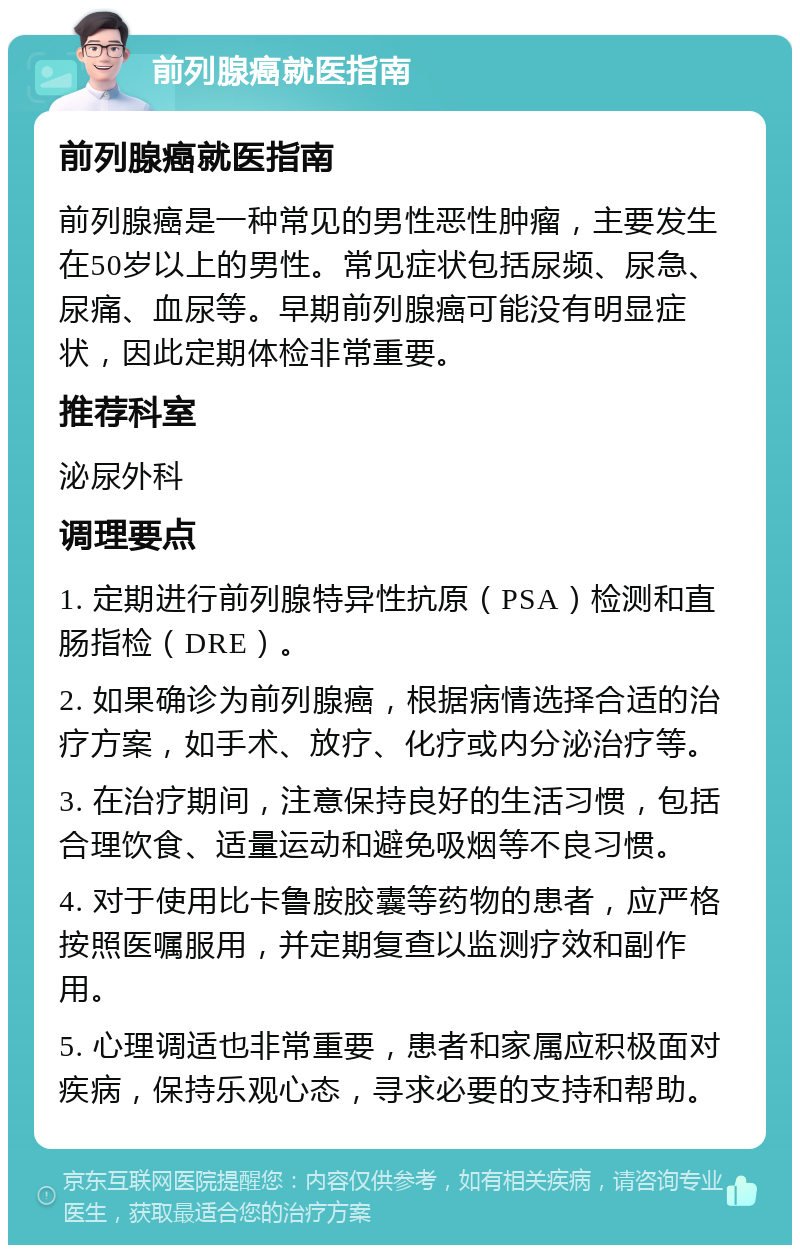 前列腺癌就医指南 前列腺癌就医指南 前列腺癌是一种常见的男性恶性肿瘤，主要发生在50岁以上的男性。常见症状包括尿频、尿急、尿痛、血尿等。早期前列腺癌可能没有明显症状，因此定期体检非常重要。 推荐科室 泌尿外科 调理要点 1. 定期进行前列腺特异性抗原（PSA）检测和直肠指检（DRE）。 2. 如果确诊为前列腺癌，根据病情选择合适的治疗方案，如手术、放疗、化疗或内分泌治疗等。 3. 在治疗期间，注意保持良好的生活习惯，包括合理饮食、适量运动和避免吸烟等不良习惯。 4. 对于使用比卡鲁胺胶囊等药物的患者，应严格按照医嘱服用，并定期复查以监测疗效和副作用。 5. 心理调适也非常重要，患者和家属应积极面对疾病，保持乐观心态，寻求必要的支持和帮助。