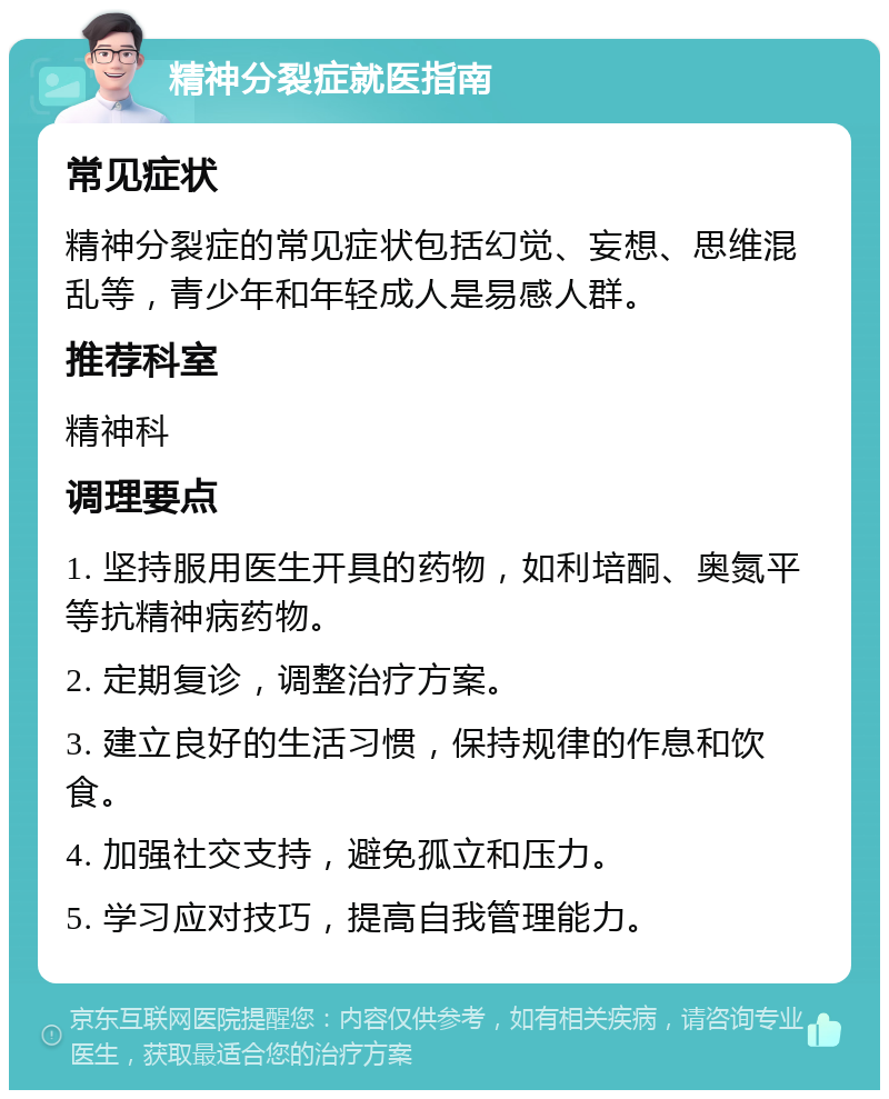 精神分裂症就医指南 常见症状 精神分裂症的常见症状包括幻觉、妄想、思维混乱等，青少年和年轻成人是易感人群。 推荐科室 精神科 调理要点 1. 坚持服用医生开具的药物，如利培酮、奥氮平等抗精神病药物。 2. 定期复诊，调整治疗方案。 3. 建立良好的生活习惯，保持规律的作息和饮食。 4. 加强社交支持，避免孤立和压力。 5. 学习应对技巧，提高自我管理能力。