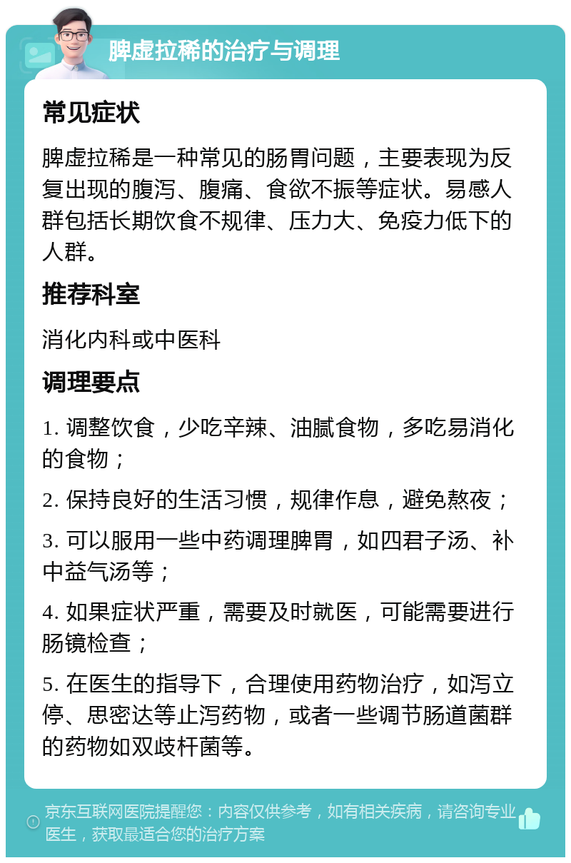 脾虚拉稀的治疗与调理 常见症状 脾虚拉稀是一种常见的肠胃问题，主要表现为反复出现的腹泻、腹痛、食欲不振等症状。易感人群包括长期饮食不规律、压力大、免疫力低下的人群。 推荐科室 消化内科或中医科 调理要点 1. 调整饮食，少吃辛辣、油腻食物，多吃易消化的食物； 2. 保持良好的生活习惯，规律作息，避免熬夜； 3. 可以服用一些中药调理脾胃，如四君子汤、补中益气汤等； 4. 如果症状严重，需要及时就医，可能需要进行肠镜检查； 5. 在医生的指导下，合理使用药物治疗，如泻立停、思密达等止泻药物，或者一些调节肠道菌群的药物如双歧杆菌等。