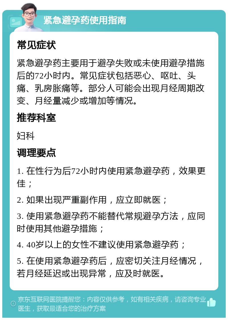 紧急避孕药使用指南 常见症状 紧急避孕药主要用于避孕失败或未使用避孕措施后的72小时内。常见症状包括恶心、呕吐、头痛、乳房胀痛等。部分人可能会出现月经周期改变、月经量减少或增加等情况。 推荐科室 妇科 调理要点 1. 在性行为后72小时内使用紧急避孕药，效果更佳； 2. 如果出现严重副作用，应立即就医； 3. 使用紧急避孕药不能替代常规避孕方法，应同时使用其他避孕措施； 4. 40岁以上的女性不建议使用紧急避孕药； 5. 在使用紧急避孕药后，应密切关注月经情况，若月经延迟或出现异常，应及时就医。