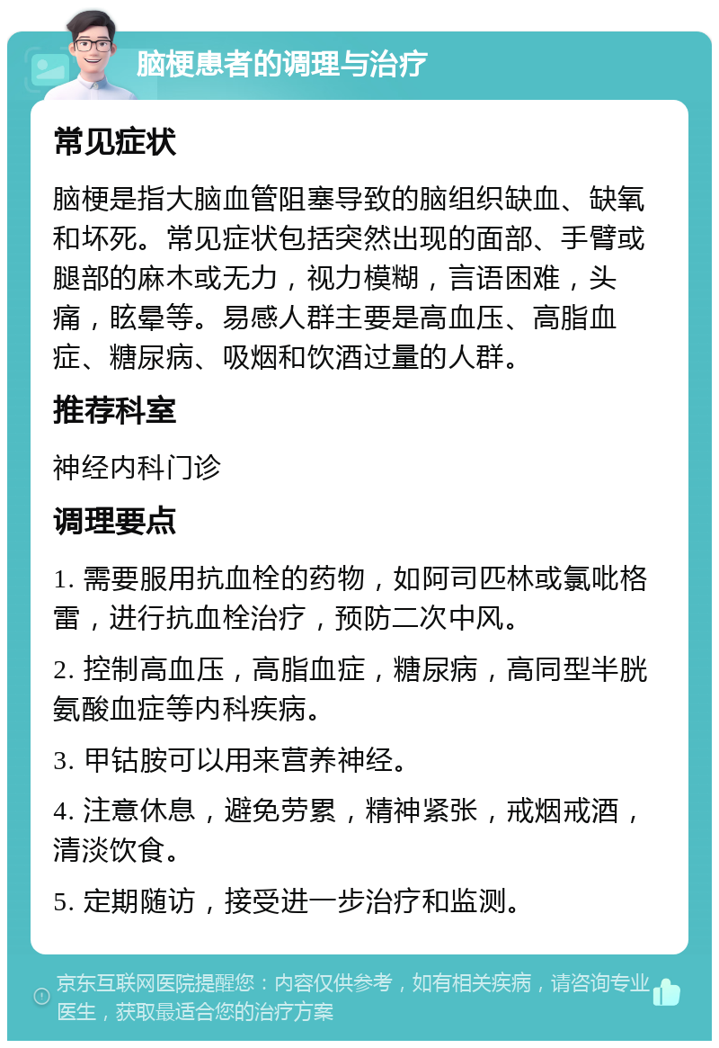 脑梗患者的调理与治疗 常见症状 脑梗是指大脑血管阻塞导致的脑组织缺血、缺氧和坏死。常见症状包括突然出现的面部、手臂或腿部的麻木或无力，视力模糊，言语困难，头痛，眩晕等。易感人群主要是高血压、高脂血症、糖尿病、吸烟和饮酒过量的人群。 推荐科室 神经内科门诊 调理要点 1. 需要服用抗血栓的药物，如阿司匹林或氯吡格雷，进行抗血栓治疗，预防二次中风。 2. 控制高血压，高脂血症，糖尿病，高同型半胱氨酸血症等内科疾病。 3. 甲钴胺可以用来营养神经。 4. 注意休息，避免劳累，精神紧张，戒烟戒酒，清淡饮食。 5. 定期随访，接受进一步治疗和监测。