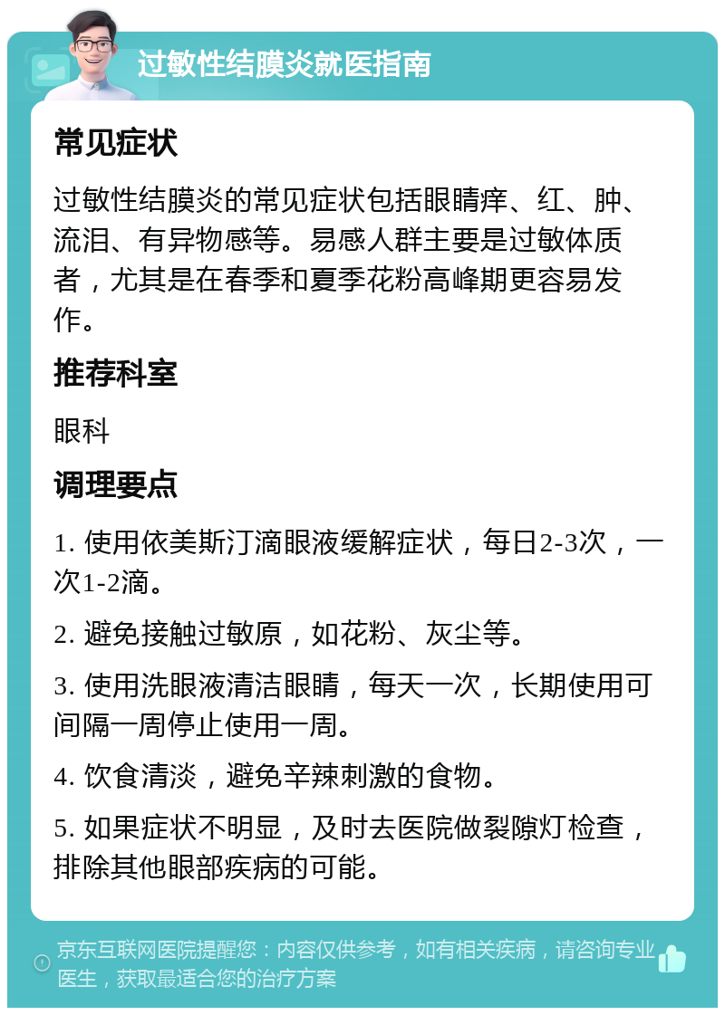 过敏性结膜炎就医指南 常见症状 过敏性结膜炎的常见症状包括眼睛痒、红、肿、流泪、有异物感等。易感人群主要是过敏体质者，尤其是在春季和夏季花粉高峰期更容易发作。 推荐科室 眼科 调理要点 1. 使用依美斯汀滴眼液缓解症状，每日2-3次，一次1-2滴。 2. 避免接触过敏原，如花粉、灰尘等。 3. 使用洗眼液清洁眼睛，每天一次，长期使用可间隔一周停止使用一周。 4. 饮食清淡，避免辛辣刺激的食物。 5. 如果症状不明显，及时去医院做裂隙灯检查，排除其他眼部疾病的可能。