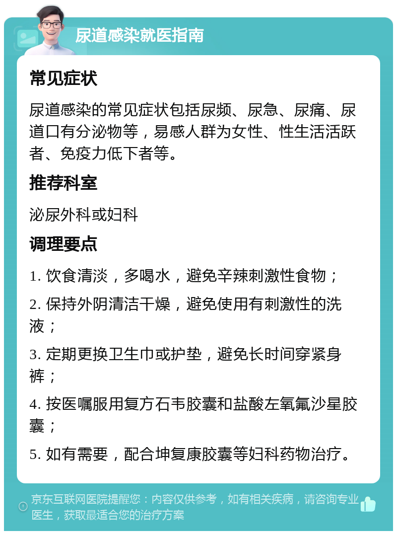 尿道感染就医指南 常见症状 尿道感染的常见症状包括尿频、尿急、尿痛、尿道口有分泌物等，易感人群为女性、性生活活跃者、免疫力低下者等。 推荐科室 泌尿外科或妇科 调理要点 1. 饮食清淡，多喝水，避免辛辣刺激性食物； 2. 保持外阴清洁干燥，避免使用有刺激性的洗液； 3. 定期更换卫生巾或护垫，避免长时间穿紧身裤； 4. 按医嘱服用复方石韦胶囊和盐酸左氧氟沙星胶囊； 5. 如有需要，配合坤复康胶囊等妇科药物治疗。