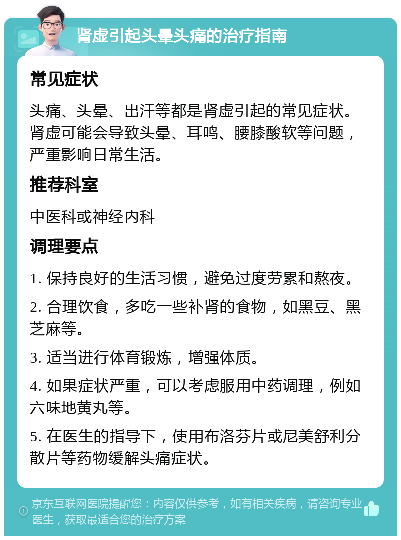 肾虚引起头晕头痛的治疗指南 常见症状 头痛、头晕、出汗等都是肾虚引起的常见症状。肾虚可能会导致头晕、耳鸣、腰膝酸软等问题，严重影响日常生活。 推荐科室 中医科或神经内科 调理要点 1. 保持良好的生活习惯，避免过度劳累和熬夜。 2. 合理饮食，多吃一些补肾的食物，如黑豆、黑芝麻等。 3. 适当进行体育锻炼，增强体质。 4. 如果症状严重，可以考虑服用中药调理，例如六味地黄丸等。 5. 在医生的指导下，使用布洛芬片或尼美舒利分散片等药物缓解头痛症状。