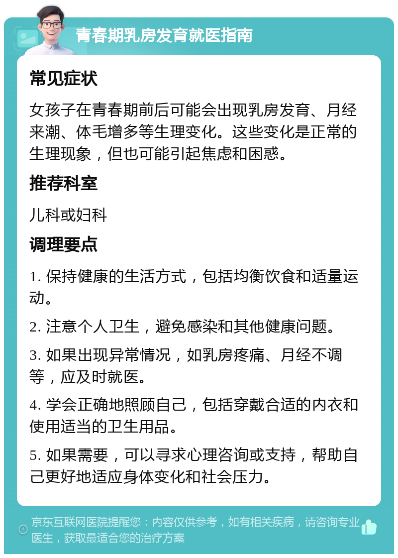 青春期乳房发育就医指南 常见症状 女孩子在青春期前后可能会出现乳房发育、月经来潮、体毛增多等生理变化。这些变化是正常的生理现象，但也可能引起焦虑和困惑。 推荐科室 儿科或妇科 调理要点 1. 保持健康的生活方式，包括均衡饮食和适量运动。 2. 注意个人卫生，避免感染和其他健康问题。 3. 如果出现异常情况，如乳房疼痛、月经不调等，应及时就医。 4. 学会正确地照顾自己，包括穿戴合适的内衣和使用适当的卫生用品。 5. 如果需要，可以寻求心理咨询或支持，帮助自己更好地适应身体变化和社会压力。