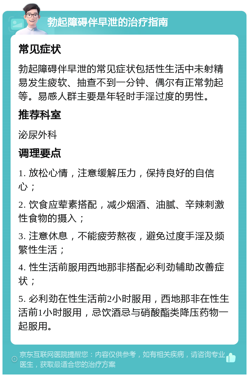 勃起障碍伴早泄的治疗指南 常见症状 勃起障碍伴早泄的常见症状包括性生活中未射精易发生疲软、抽查不到一分钟、偶尔有正常勃起等。易感人群主要是年轻时手淫过度的男性。 推荐科室 泌尿外科 调理要点 1. 放松心情，注意缓解压力，保持良好的自信心； 2. 饮食应荤素搭配，减少烟酒、油腻、辛辣刺激性食物的摄入； 3. 注意休息，不能疲劳熬夜，避免过度手淫及频繁性生活； 4. 性生活前服用西地那非搭配必利劲辅助改善症状； 5. 必利劲在性生活前2小时服用，西地那非在性生活前1小时服用，忌饮酒忌与硝酸酯类降压药物一起服用。