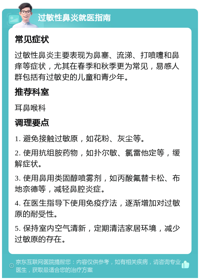 过敏性鼻炎就医指南 常见症状 过敏性鼻炎主要表现为鼻塞、流涕、打喷嚏和鼻痒等症状，尤其在春季和秋季更为常见，易感人群包括有过敏史的儿童和青少年。 推荐科室 耳鼻喉科 调理要点 1. 避免接触过敏原，如花粉、灰尘等。 2. 使用抗组胺药物，如扑尔敏、氯雷他定等，缓解症状。 3. 使用鼻用类固醇喷雾剂，如丙酸氟替卡松、布地奈德等，减轻鼻腔炎症。 4. 在医生指导下使用免疫疗法，逐渐增加对过敏原的耐受性。 5. 保持室内空气清新，定期清洁家居环境，减少过敏原的存在。