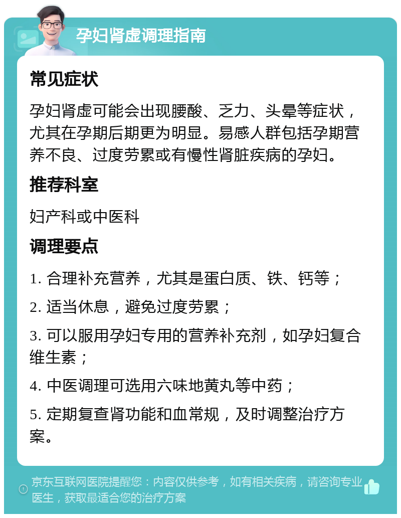 孕妇肾虚调理指南 常见症状 孕妇肾虚可能会出现腰酸、乏力、头晕等症状，尤其在孕期后期更为明显。易感人群包括孕期营养不良、过度劳累或有慢性肾脏疾病的孕妇。 推荐科室 妇产科或中医科 调理要点 1. 合理补充营养，尤其是蛋白质、铁、钙等； 2. 适当休息，避免过度劳累； 3. 可以服用孕妇专用的营养补充剂，如孕妇复合维生素； 4. 中医调理可选用六味地黄丸等中药； 5. 定期复查肾功能和血常规，及时调整治疗方案。