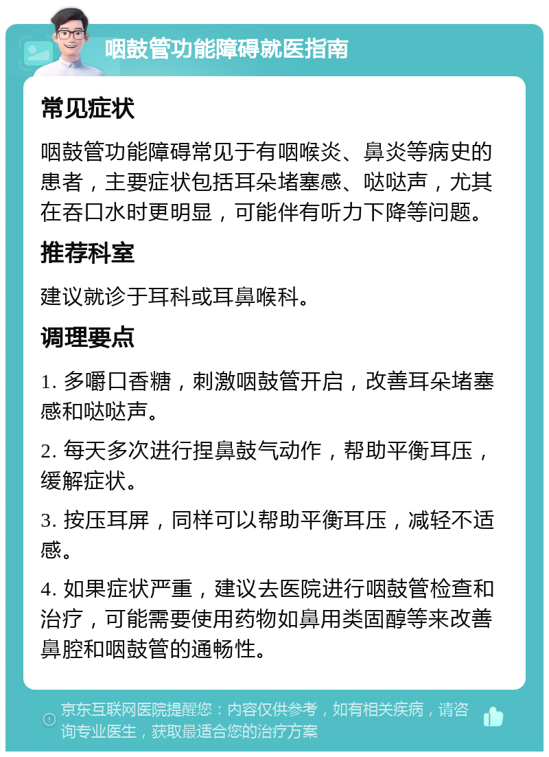 咽鼓管功能障碍就医指南 常见症状 咽鼓管功能障碍常见于有咽喉炎、鼻炎等病史的患者，主要症状包括耳朵堵塞感、哒哒声，尤其在吞口水时更明显，可能伴有听力下降等问题。 推荐科室 建议就诊于耳科或耳鼻喉科。 调理要点 1. 多嚼口香糖，刺激咽鼓管开启，改善耳朵堵塞感和哒哒声。 2. 每天多次进行捏鼻鼓气动作，帮助平衡耳压，缓解症状。 3. 按压耳屏，同样可以帮助平衡耳压，减轻不适感。 4. 如果症状严重，建议去医院进行咽鼓管检查和治疗，可能需要使用药物如鼻用类固醇等来改善鼻腔和咽鼓管的通畅性。