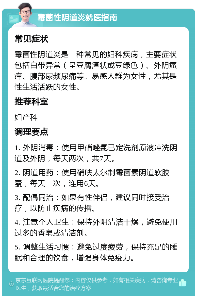 霉菌性阴道炎就医指南 常见症状 霉菌性阴道炎是一种常见的妇科疾病，主要症状包括白带异常（呈豆腐渣状或豆绿色）、外阴瘙痒、腹部尿频尿痛等。易感人群为女性，尤其是性生活活跃的女性。 推荐科室 妇产科 调理要点 1. 外阴消毒：使用甲硝唑氯已定洗剂原液冲洗阴道及外阴，每天两次，共7天。 2. 阴道用药：使用硝呋太尔制霉菌素阴道软胶囊，每天一次，连用6天。 3. 配偶同治：如果有性伴侣，建议同时接受治疗，以防止疾病的传播。 4. 注意个人卫生：保持外阴清洁干燥，避免使用过多的香皂或清洁剂。 5. 调整生活习惯：避免过度疲劳，保持充足的睡眠和合理的饮食，增强身体免疫力。