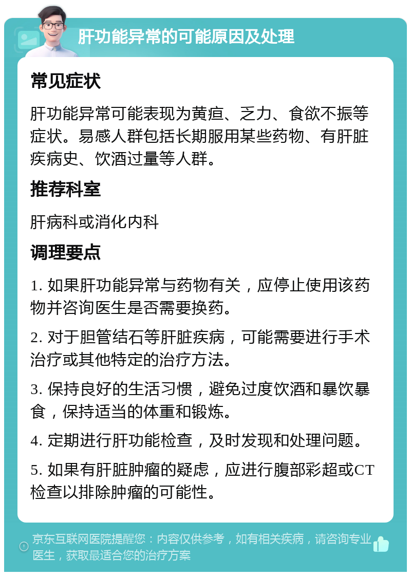 肝功能异常的可能原因及处理 常见症状 肝功能异常可能表现为黄疸、乏力、食欲不振等症状。易感人群包括长期服用某些药物、有肝脏疾病史、饮酒过量等人群。 推荐科室 肝病科或消化内科 调理要点 1. 如果肝功能异常与药物有关，应停止使用该药物并咨询医生是否需要换药。 2. 对于胆管结石等肝脏疾病，可能需要进行手术治疗或其他特定的治疗方法。 3. 保持良好的生活习惯，避免过度饮酒和暴饮暴食，保持适当的体重和锻炼。 4. 定期进行肝功能检查，及时发现和处理问题。 5. 如果有肝脏肿瘤的疑虑，应进行腹部彩超或CT检查以排除肿瘤的可能性。