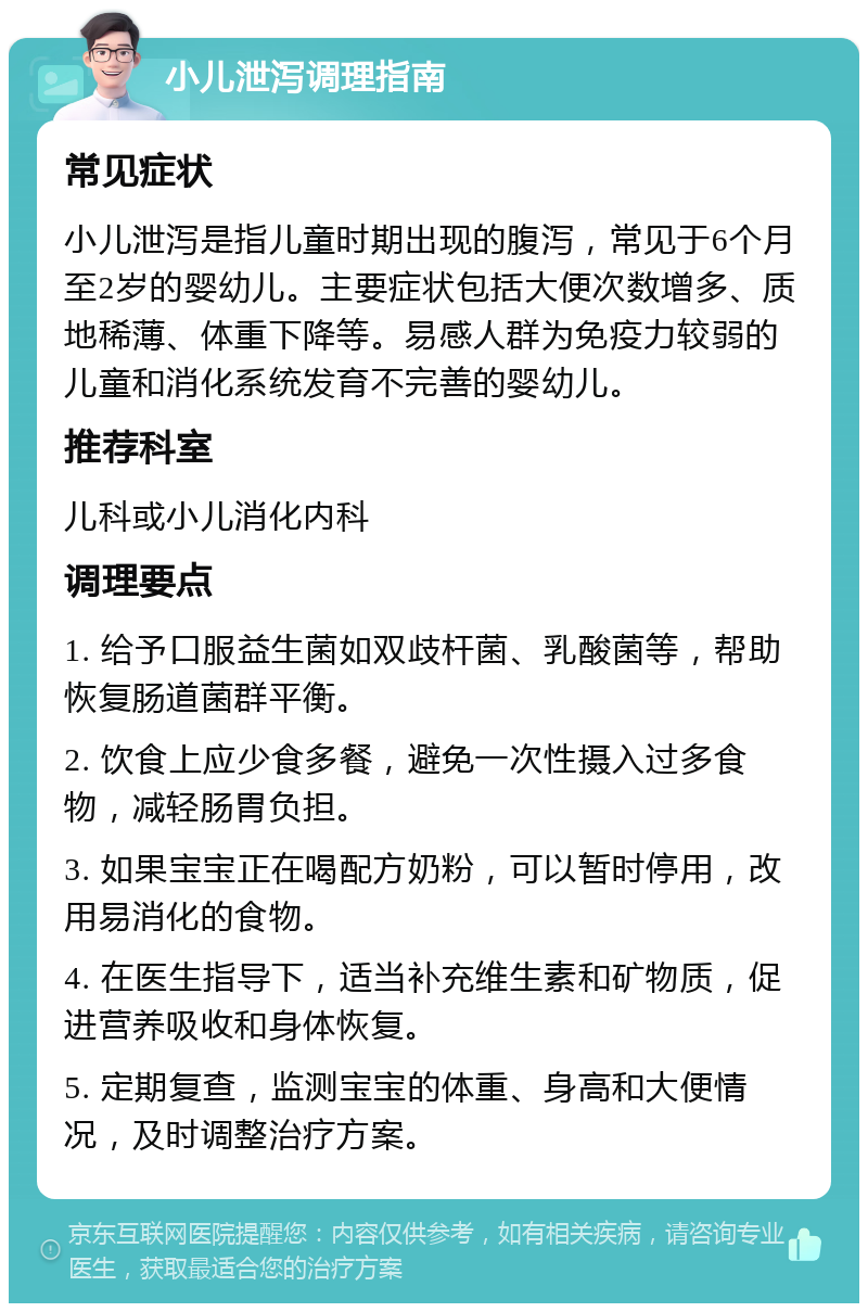 小儿泄泻调理指南 常见症状 小儿泄泻是指儿童时期出现的腹泻，常见于6个月至2岁的婴幼儿。主要症状包括大便次数增多、质地稀薄、体重下降等。易感人群为免疫力较弱的儿童和消化系统发育不完善的婴幼儿。 推荐科室 儿科或小儿消化内科 调理要点 1. 给予口服益生菌如双歧杆菌、乳酸菌等，帮助恢复肠道菌群平衡。 2. 饮食上应少食多餐，避免一次性摄入过多食物，减轻肠胃负担。 3. 如果宝宝正在喝配方奶粉，可以暂时停用，改用易消化的食物。 4. 在医生指导下，适当补充维生素和矿物质，促进营养吸收和身体恢复。 5. 定期复查，监测宝宝的体重、身高和大便情况，及时调整治疗方案。