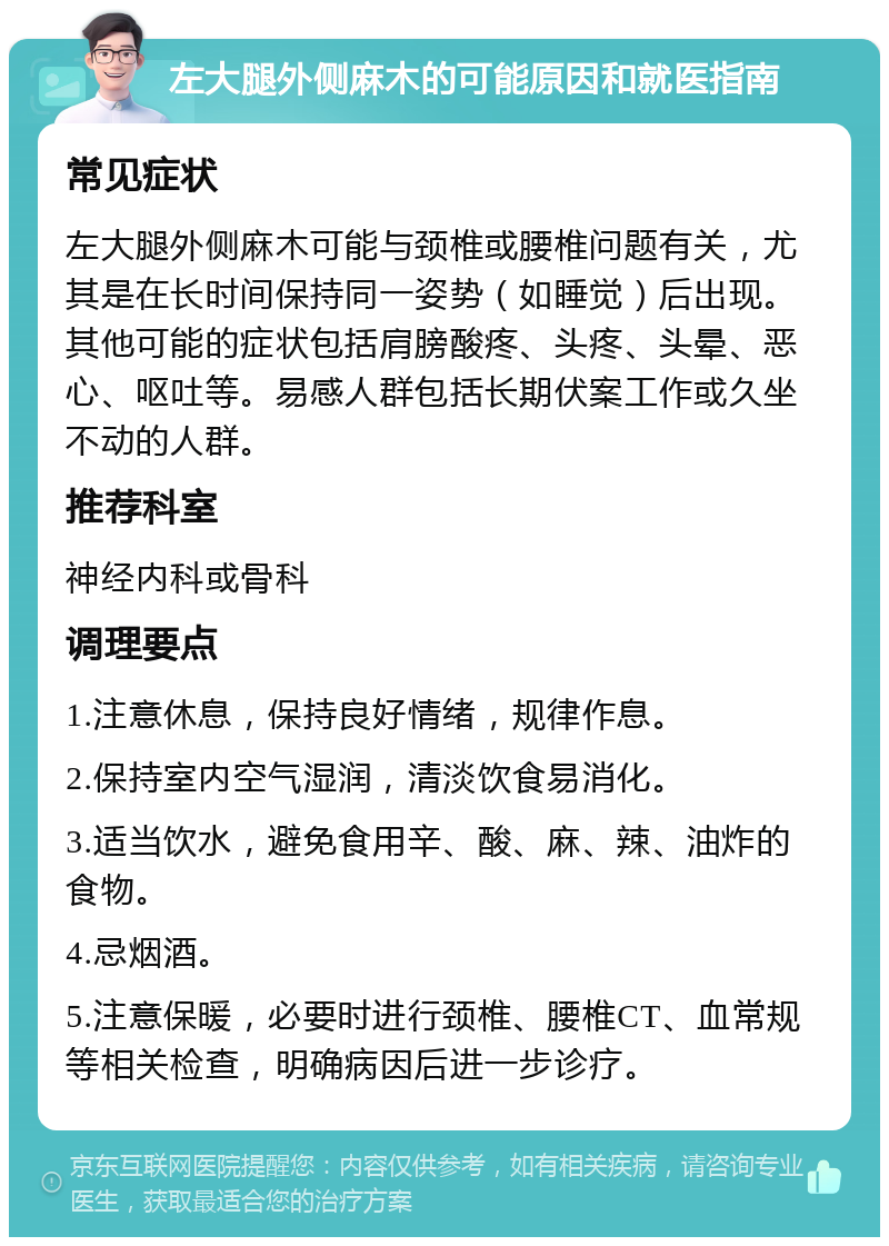 左大腿外侧麻木的可能原因和就医指南 常见症状 左大腿外侧麻木可能与颈椎或腰椎问题有关，尤其是在长时间保持同一姿势（如睡觉）后出现。其他可能的症状包括肩膀酸疼、头疼、头晕、恶心、呕吐等。易感人群包括长期伏案工作或久坐不动的人群。 推荐科室 神经内科或骨科 调理要点 1.注意休息，保持良好情绪，规律作息。 2.保持室内空气湿润，清淡饮食易消化。 3.适当饮水，避免食用辛、酸、麻、辣、油炸的食物。 4.忌烟酒。 5.注意保暖，必要时进行颈椎、腰椎CT、血常规等相关检查，明确病因后进一步诊疗。