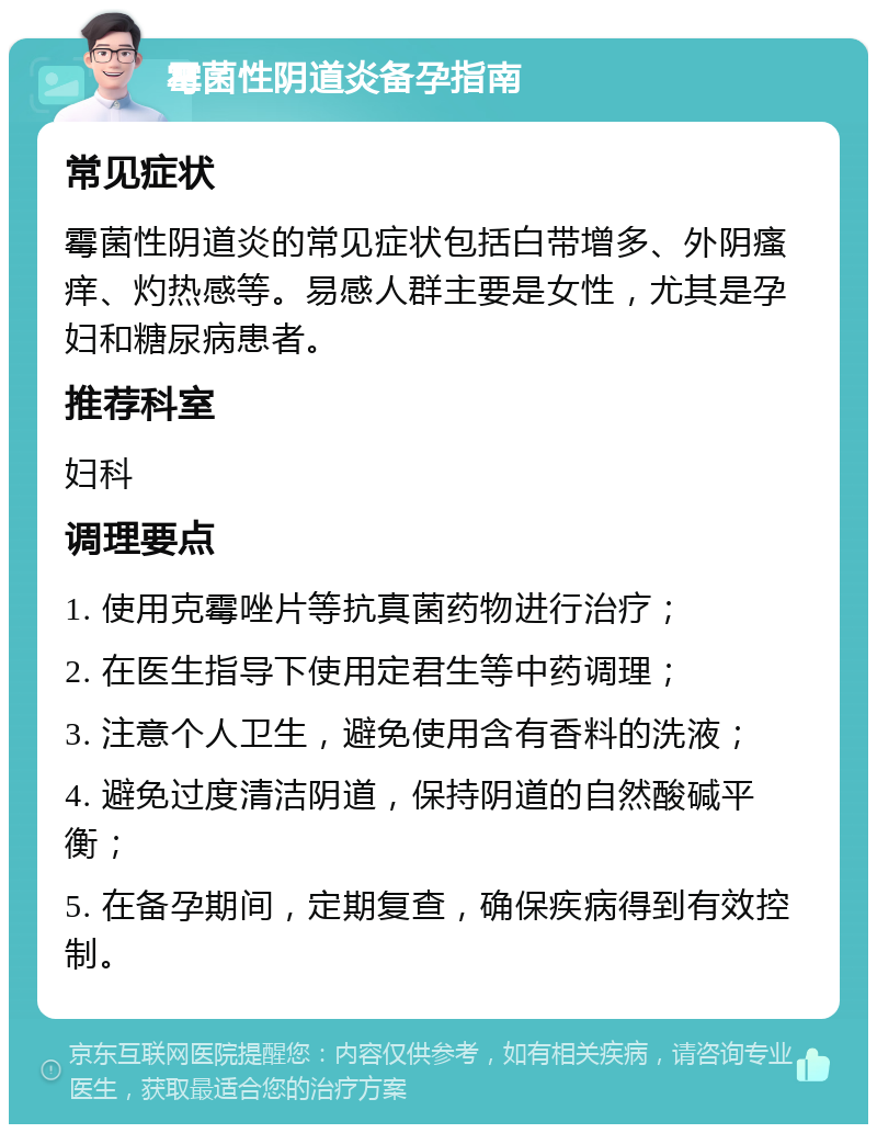 霉菌性阴道炎备孕指南 常见症状 霉菌性阴道炎的常见症状包括白带增多、外阴瘙痒、灼热感等。易感人群主要是女性，尤其是孕妇和糖尿病患者。 推荐科室 妇科 调理要点 1. 使用克霉唑片等抗真菌药物进行治疗； 2. 在医生指导下使用定君生等中药调理； 3. 注意个人卫生，避免使用含有香料的洗液； 4. 避免过度清洁阴道，保持阴道的自然酸碱平衡； 5. 在备孕期间，定期复查，确保疾病得到有效控制。