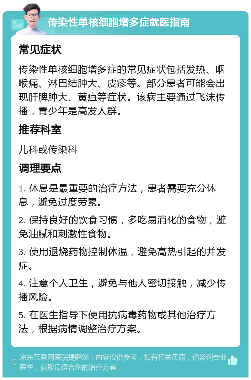 传染性单核细胞增多症就医指南 常见症状 传染性单核细胞增多症的常见症状包括发热、咽喉痛、淋巴结肿大、皮疹等。部分患者可能会出现肝脾肿大、黄疸等症状。该病主要通过飞沫传播，青少年是高发人群。 推荐科室 儿科或传染科 调理要点 1. 休息是最重要的治疗方法，患者需要充分休息，避免过度劳累。 2. 保持良好的饮食习惯，多吃易消化的食物，避免油腻和刺激性食物。 3. 使用退烧药物控制体温，避免高热引起的并发症。 4. 注意个人卫生，避免与他人密切接触，减少传播风险。 5. 在医生指导下使用抗病毒药物或其他治疗方法，根据病情调整治疗方案。