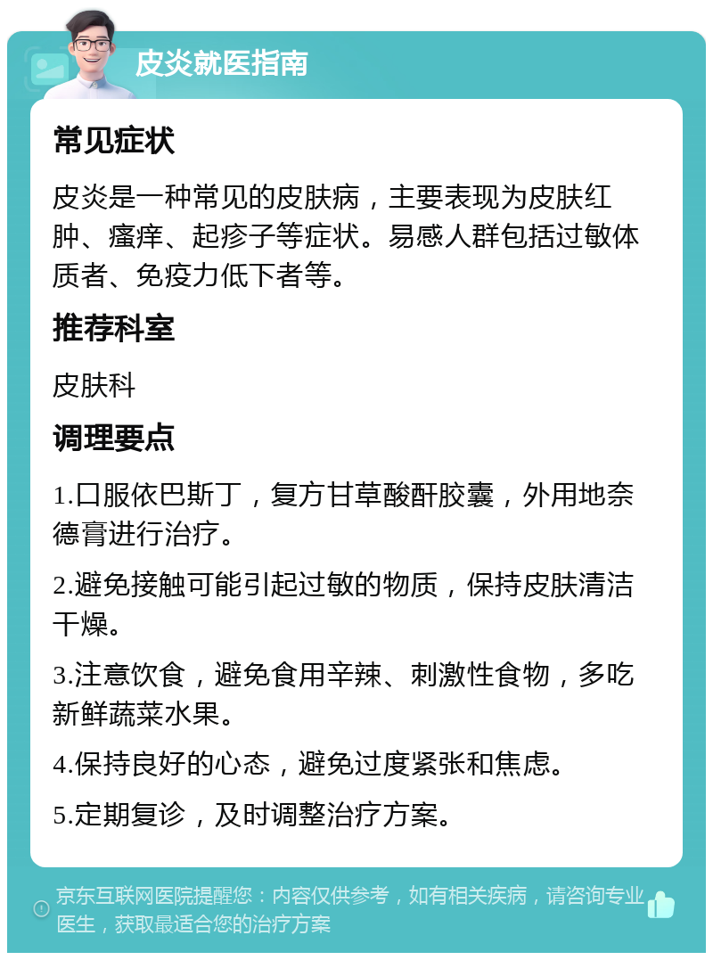 皮炎就医指南 常见症状 皮炎是一种常见的皮肤病，主要表现为皮肤红肿、瘙痒、起疹子等症状。易感人群包括过敏体质者、免疫力低下者等。 推荐科室 皮肤科 调理要点 1.口服依巴斯丁，复方甘草酸酐胶囊，外用地奈德膏进行治疗。 2.避免接触可能引起过敏的物质，保持皮肤清洁干燥。 3.注意饮食，避免食用辛辣、刺激性食物，多吃新鲜蔬菜水果。 4.保持良好的心态，避免过度紧张和焦虑。 5.定期复诊，及时调整治疗方案。