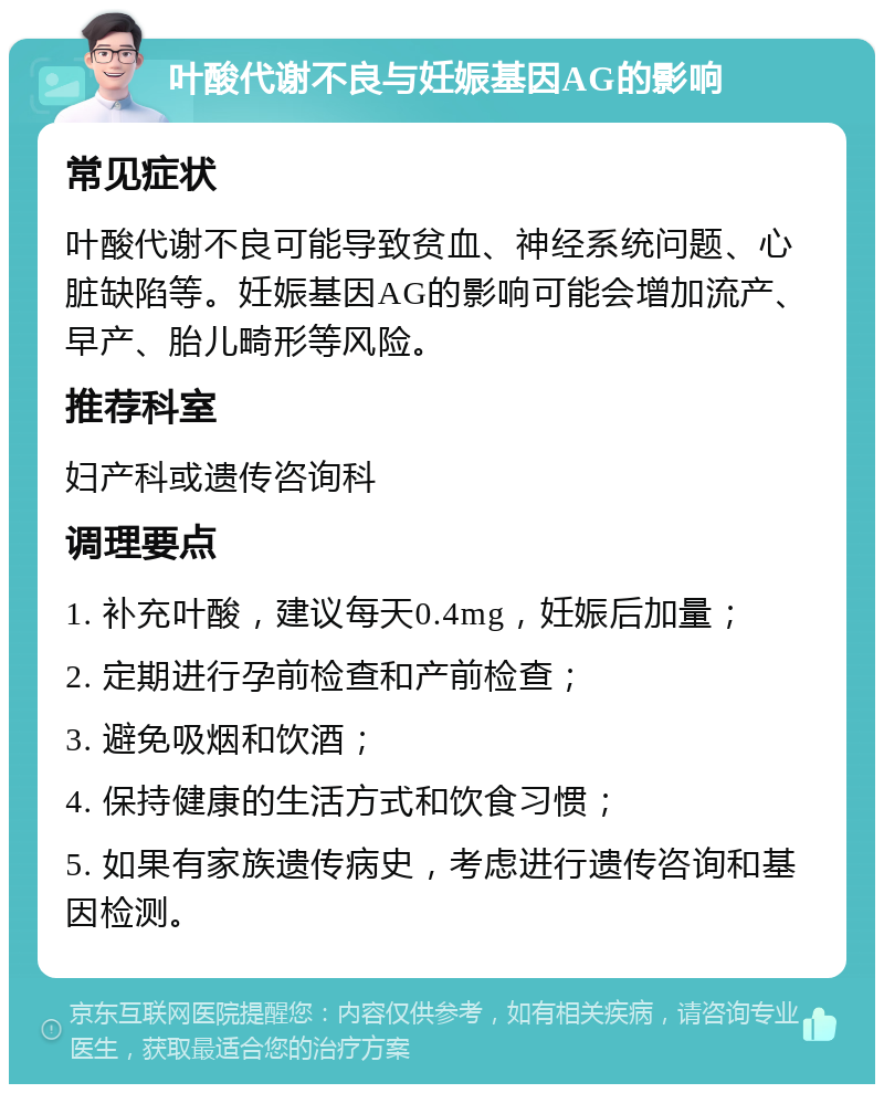 叶酸代谢不良与妊娠基因AG的影响 常见症状 叶酸代谢不良可能导致贫血、神经系统问题、心脏缺陷等。妊娠基因AG的影响可能会增加流产、早产、胎儿畸形等风险。 推荐科室 妇产科或遗传咨询科 调理要点 1. 补充叶酸，建议每天0.4mg，妊娠后加量； 2. 定期进行孕前检查和产前检查； 3. 避免吸烟和饮酒； 4. 保持健康的生活方式和饮食习惯； 5. 如果有家族遗传病史，考虑进行遗传咨询和基因检测。