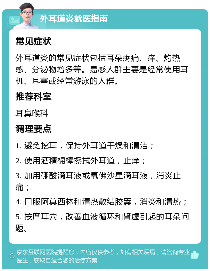 外耳道炎就医指南 常见症状 外耳道炎的常见症状包括耳朵疼痛、痒、灼热感、分泌物增多等。易感人群主要是经常使用耳机、耳塞或经常游泳的人群。 推荐科室 耳鼻喉科 调理要点 1. 避免挖耳，保持外耳道干燥和清洁； 2. 使用酒精棉棒擦拭外耳道，止痒； 3. 加用硼酸滴耳液或氧佛沙星滴耳液，消炎止痛； 4. 口服阿莫西林和清热散结胶囊，消炎和清热； 5. 按摩耳穴，改善血液循环和肾虚引起的耳朵问题。