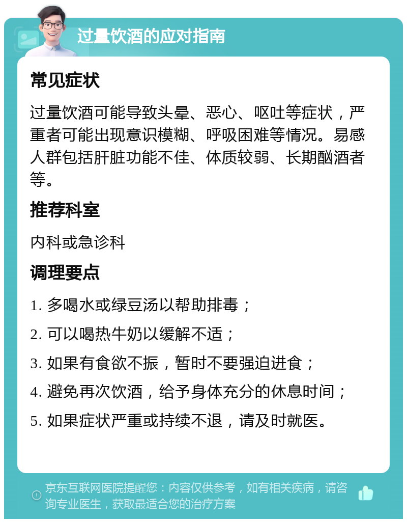 过量饮酒的应对指南 常见症状 过量饮酒可能导致头晕、恶心、呕吐等症状，严重者可能出现意识模糊、呼吸困难等情况。易感人群包括肝脏功能不佳、体质较弱、长期酗酒者等。 推荐科室 内科或急诊科 调理要点 1. 多喝水或绿豆汤以帮助排毒； 2. 可以喝热牛奶以缓解不适； 3. 如果有食欲不振，暂时不要强迫进食； 4. 避免再次饮酒，给予身体充分的休息时间； 5. 如果症状严重或持续不退，请及时就医。