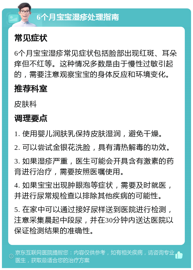 6个月宝宝湿疹处理指南 常见症状 6个月宝宝湿疹常见症状包括脸部出现红斑、耳朵痒但不红等。这种情况多数是由于慢性过敏引起的，需要注意观察宝宝的身体反应和环境变化。 推荐科室 皮肤科 调理要点 1. 使用婴儿润肤乳保持皮肤湿润，避免干燥。 2. 可以尝试金银花洗脸，具有清热解毒的功效。 3. 如果湿疹严重，医生可能会开具含有激素的药膏进行治疗，需要按照医嘱使用。 4. 如果宝宝出现肿眼泡等症状，需要及时就医，并进行尿常规检查以排除其他疾病的可能性。 5. 在家中可以通过接好尿样送到医院进行检测，注意采集晨起中段尿，并在30分钟内送达医院以保证检测结果的准确性。